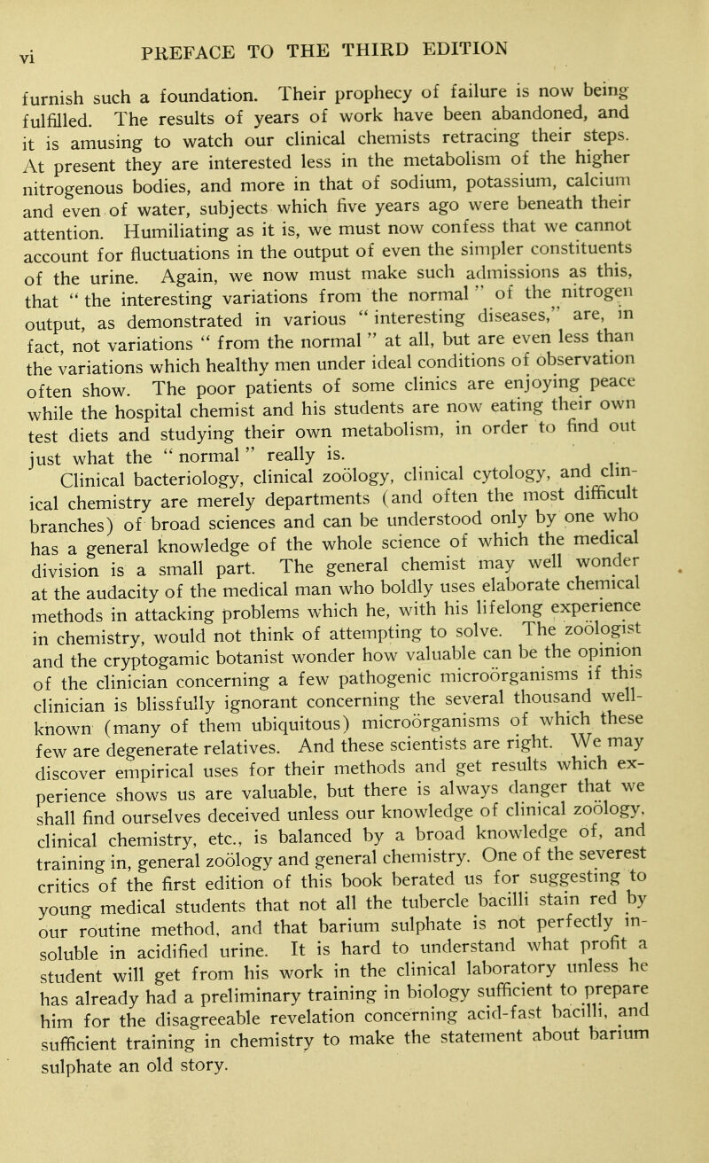 furnish such a foundation. Their prophecy of failure is now beuig fulfilled. The results of years of work have been abandoned, and it is amusing to watch our clinical chemists retracing their steps. At present they are interested less in the metabolism of the higher nitrogenous bodies, and more in that of sodium, potassium, calcium and even of water, subjects which five years ago were beneath their attention. Humiliating as it is, we must now confess that we cannot account for fluctuations in the output of even the simpler constituents of the urine. Again, we now must make such admissions as this, that ''the interesting variations from the normal of the nitrogen output, as demonstrated in various interesting diseases, are, m fact, not variations  from the normalat all, but are even less than the variations which healthy men under ideal conditions of observation often show. The poor patients of some clinics are enjoymg peace while the hospital chemist and his students are now eating their own test diets and studying their own metabolism, in order to find out just what the  normal  really is. Clinical bacteriology, clinical zo51ogy, clinical cytology, and clin- ical chemistry are merely departments (and often the most difficult branches) of broad sciences and can be understood only by one who has a general knowledge of the whole science of which the medical division is a small part. The general chemist may well wonder at the audacity of the medical man who boldly uses elaborate chemical methods in attacking problems which he, with his lifelong experience in chemistry, would not think of attempting to solve. The zoologist and the cryptogamic botanist wonder how valuable can be the opinion of the clinician concerning a few pathogenic microorganisms if this clinician is blissfully ignorant concerning the several thousand well- known (many of them ubiquitous) microorganisms of which these few are degenerate relatives. And these scientists are right. We may discover empirical uses for their methods and get results which ex- perience shows us are valuable, but there is always danger that we shall find ourselves deceived unless our knowledge of clinical zoology, clinical chemistry, etc., is balanced by a broad knowledge of, and training in, general zoology and general chemistry. One of the severest critics of the first edition of this book berated us for suggesting to young medical students that not all the tubercle bacilli stain red by our routine method, and that barium sulphate is not perfectly in- soluble in acidified urine. It is hard to understand what profit a student will get from his work in the clinical laboratory unless he has already had a preliminary training in biology sufficient to prepare him for the disagreeable revelation concerning acid-fast bacilli, and sufficient training in chemistry to make the statement about barium sulphate an old story.
