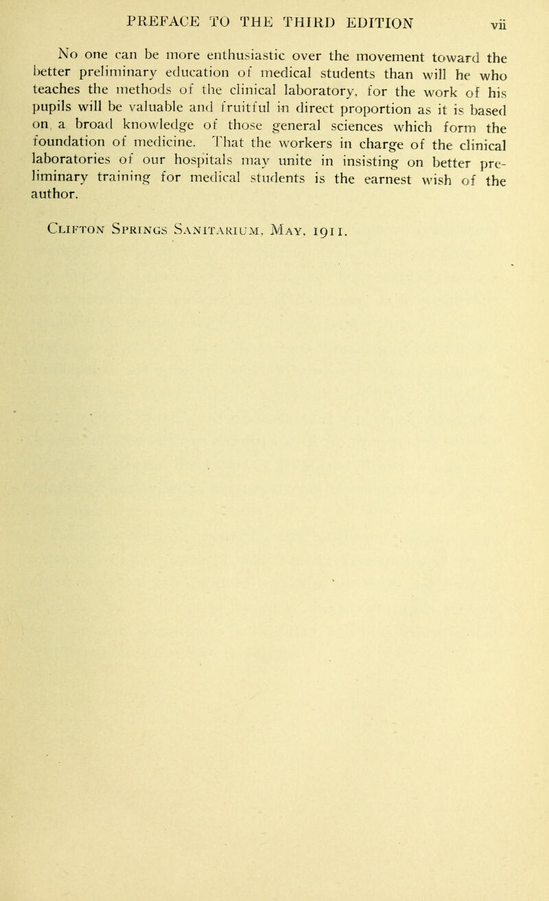 No one can be more enthusiastic over the movement toward the better preliminary education of medical students than will he who teaches the methods of the clinical laboratory, for the work of his pupils will be valuable and fruitful in direct proportion as it is based on, a broad knowledge of those general sciences which form the foundation of medicine. That the w^orkers in charge of the clinical laboratories of our hospitals may unite in insisting on better pre- liminary training for medical students is the earnest wish of the author. Clifton Springs Sanitarium, May, 191 i.