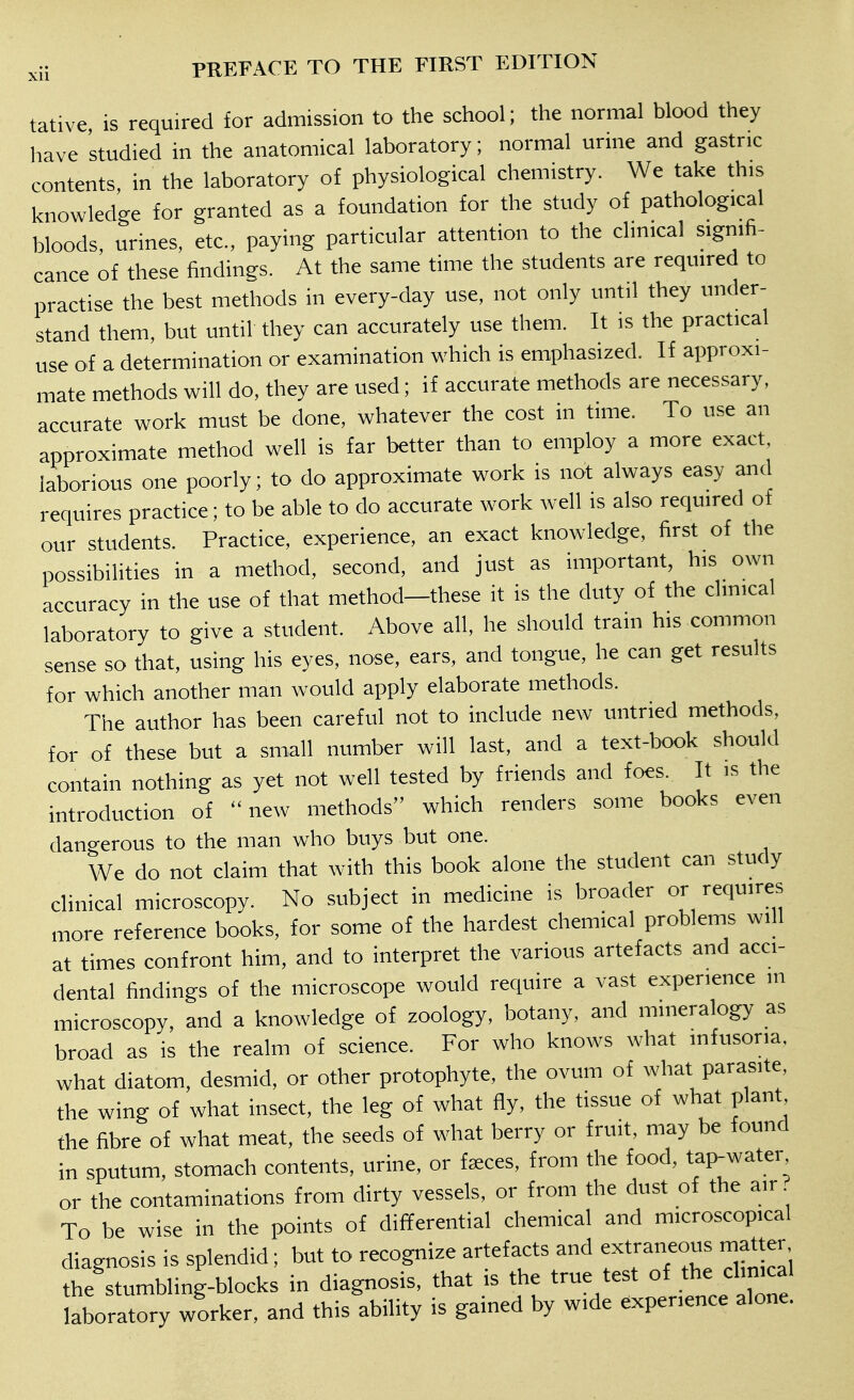 tative is required for admission to the school; the normal blood they have studied in the anatomical laboratory; normal urine and gastric contents in the laboratory of physiological chemistry. We take this knowledge for granted as a foundation for the study of pathological bloods, urines, etc., paying particular attention to the clinical signifi- cance of these findings. At the same time the students are required to practise the best methods in every-day use, not only until they under- stand them, but until they can accurately use them. It is the practical use of a determination or examination which is emphasized. If approxi- mate methods will do, they are used; if accurate methods are necessary, accurate work must be done, whatever the cost in time. To use an approximate method well is far better than to employ a more exact, laborious one poorly; to do approximate work is not always easy and requires practice; to be able to do accurate work well is also required of our students. Practice, experience, an exact knowledge, first of the possibilities in a method, second, and just as important, his own accuracy in the use of that method—these it is the duty of the clinical laboratory to give a student. Above all, he should train his common sense so that, using his eyes, nose, ears, and tongue, he can get results for which another man would apply elaborate methods. The author has been careful not to include new untried methods, for of these but a small number will last, and a text-book should contain nothing as yet not well tested by friends and foes. It is the introduction of new methods which renders some books even dangerous to the man who buys but one. We do not claim that with this book alone the student can study clinical microscopy. No subject in medicine is broader or requires more reference books, for some of the hardest chemical problems will at times confront him, and to interpret the various artefacts and acci- dental findings of the microscope would require a vast experience m microscopy, and a knowledge of zoology, botany, and mineralogy as broad as is the realm of science. For who knows what infusoria, what diatom, desmid, or other protophyte, the ovum of what parasite, the wing of what insect, the leg of what fly, the tissue of what plant the fibre of what meat, the seeds of what berry or fruit, may be found in sputum, stomach contents, urine, or fa;ces, from the food, tap-water or the contaminations from dirty vessels, or from the dust of the air To be wise in the points of dififerential chemical and microscopical diagnosis is splendid; but to recognize artefacts and extraneous matter the stumbling-blocks in diagnosis, that is the true test of the clinical aboratory worker, and this ability is gained by wide experience alone.