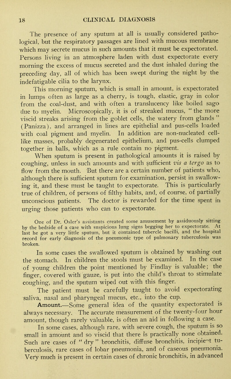 The presence of any sputum at all is usually considered patho- logical, but the respiratory passages are lined with mucous membrane which may secrete mucus in such amounts that it must be expectorated. Persons living in an atmosphere laden with dust expectorate every morning the excess of mucus secreted and the dust inhaled during the preceding day, all of which has been swept during the night by the indefatigable cilia to the larynx. This morning sputum, which is small in amount, is expectorated in lumps often as large as a cherry, is tough, elastic, gray in color from the coal-dust, and with often a translucency like boiled sago due to myelin. Microscopically, it is of streaked mucus, the more viscid streaks arising from the goblet cells, the watery from glands (Panizza), and arranged in lines are epithehal and pus-cells loaded with coal pigment and myelin. In addition are non-nucleated cell- like masses, probably degenerated epithelium, and pus-cells clumped together in balls, which as a rule contain no pigment. When sputum is present in pathological amounts it is raised by coughing, unless in such amounts and with sufficient vis a tergo as to flow from the mouth. But there are a certain number of patients who, although there is sufficient sputum for. examination, persist in swallow- ing it, and these must be taught to expectorate. This is particularly true of children, of persons of filthy habits, and, of course, of partially unconscious patients. The doctor is rewarded for the time spent in urging those patients who can to expectorate. One of Dr. Osier's assistants created some amusement by assiduously sitting by the bedside of a case with suspicious lung signs begging her to expectorate. At last he got a very little sputum, but it contained tubercle bacilli, and the hospital record for early diagnosis of the pneumonic type of pulmonary tuberculosis was broken. In some cases the swallowed sputum is obtained by washing out the stomach. In children the stools must be examined. In the case of young children the point mentioned by Findlay is valuable; the finger, covered with'gauze, is put into the child's throat to stimulate coughing, and the sputum wiped out with this finger. The patient must be carefully taught to avoid expectorating saliva, nasal and pharyngeal mucus, etc., into the cup. Amount—Some general idea of the quantity expectorated is always necessary. The accurate measurement of the twenty-four hour amount, though rarely valuable, is often an aid in following a case. In some cases, although rare, with severe cough, the sputum is so small in amount and so viscid that there is practically none obtained. Such are cases of dry bronchitis, diffuse bronchitis, incipie-t tu- berculosis, rare cases of lobar pneumonia, and of caseous pneumonia. Very much is present in certain cases of chronic bronchitis, in advanced