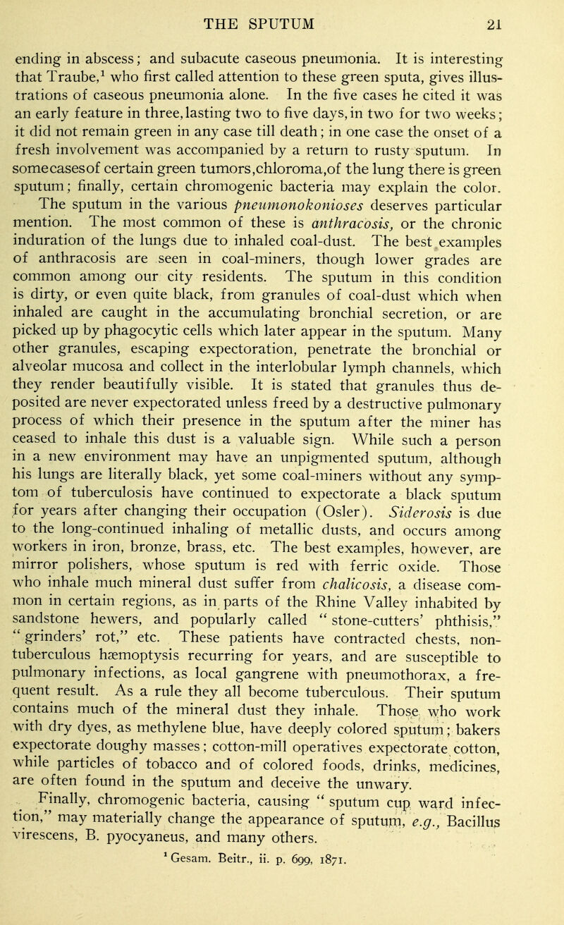 ending in abscess; and subacute caseous pneumonia. It is interesting that Traube,^ who first called attention to these green sputa, gives illus- trations of caseous pneumonia alone. In the five cases he cited it was an early feature in three,lasting two to five days,in two for two weeks; it did not remain green in any case till death; in one case the onset of a fresh involvement was accompanied by a return to rusty sputum. In somecasesof certain green tumors,chloroma,of the lung there is green sputum; finally, certain chromogenic bacteria may explain the color. The sputum in the various pneumonokonioses deserves particular mention. The most common of these is anthracosis, or the chronic induration of the lungs due to inhaled coal-dust. The best examples of anthracosis are seen in coal-miners, though lower grades are common among our city residents. The sputum in this condition is dirty, or even quite black, from granules of coal-dust which when inhaled are caught in the accumulating bronchial secretion, or are picked up by phagocytic cells which later appear in the sputum. Many other granules, escaping expectoration, penetrate the bronchial or alveolar mucosa and collect in the interlobular lymph channels, which they render beautifully visible. It is stated that granules thus de- posited are never expectorated unless freed by a destructive pulmonary process of which their presence in the sputum after the miner has ceased to inhale this dust is a valuable sign. While such a person in a new environment may have an unpigmented sputum, although his lungs are literally black, yet some coal-miners without any symp- tom of tuberculosis have continued to expectorate a black sputum for years after changing their occupation (Osier). Siderosis is due to the long-continued inhaling of metallic dusts, and occurs among workers in iron, bronze, brass, etc. The best examples, however, are mirror polishers, whose sputum is red with ferric oxide. Those who inhale much mineral dust suffer from chalicosis, a disease com- mon in certain regions, as in parts of the Rhine Valley inhabited by sandstone hewers, and popularly called stone-cutters' phthisis, grinders' rot, etc. These patients have contracted chests, non- tuberculous haemoptysis recurring for years, and are susceptible to pulmonary infections, as local gangrene with pneumothorax, a fre- quent result. As a rule they all become tuberculous. Their sputum contains much of the mineral dust they inhale. Those who work with dry dyes, as methylene blue, have deeply colored sputum; bakers expectorate doughy masses; cotton-mill operatives expectorate cotton, while particles of tobacco and of colored foods, drinks, medicines, are often found in the sputum and deceive the unwary. Finally, chromogenic bacteria, causing ''sputum cup ward infec- tion, may materially change the appearance of spututn, ^.^.. Bacillus virescens, B. pyocyaneus, and many others. * Gesam. Beitr., ii. p. 699, 1871.