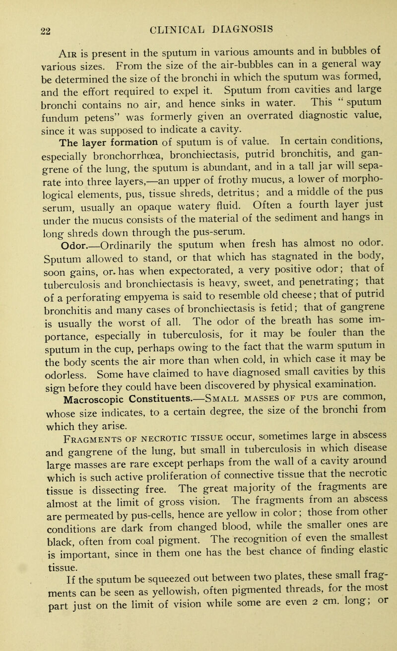 Air is present in the sputum in various amounts and in bubbles of various sizes. From the size of the air-bubbles can in a general way be determined the size of the bronchi in which the sputum was formed, and the effort required to expel it. Sputum from cavities and large bronchi contains no air, and hence sinks in water. This sputum fundum petens was formerly given an overrated diagnostic value, since it was supposed to indicate a cavity. The layer formation of sputum is of value. In certain conditions, especially bronchorrhoea, bronchiectasis, putrid bronchitis, and gan- grene of the lung, the sputum is abundant, and in a tall jar will sepa- rate into three layers,—an upper of frothy mucus, a lower of morpho- logical elements, pus, tissue shreds, detritus; and a middle of the pus serum, usually an opaque watery fluid. Often a fourth layer just under the mucus consists of the material of the sediment and hangs in long shreds down through the pus-serum. Odor.—Ordinarily the sputum when fresh has almost no odor. Sputum allowed to stand, or that which has stagnated in the body, soon gains, or. has when expectorated, a very positive odor; that of tuberculosis and bronchiectasis is heavy, sweet, and penetrating; that of a perforating empyema is said to resemble old cheese; that of putrid bronchitis and many cases of bronchiectasis is fetid; that of gangrene is usually the worst of all. The odor of the breath has some im- portance, especially in tuberculosis, for it may be fouler than the sputum in the cup, perhaps owing to the fact that the warm sputum in the body scents the air more than when cold, in which case it may be odorless. Some have claimed to have diagnosed small cavities by this sign before they could have been discovered by physical examination. Macroscopic Constituents.—Small masses of pus are common, whose size indicates, to a certain degree, the size of the bronchi from which they arise. Fragments OF necrotic tissue occur, sometimes large in abscess and gangrene of the lung, but small in tuberculosis in which disease large masses are rare except perhaps from the wall of a cavity around which is such active proliferation of connective tissue that the necrotic tissue is dissecting free. The great majority of the fragments are almost at the limit of gross vision. The fragments from an abscess are permeated by pus-cells, hence are yellow in color; those from other conditions are dark from changed blood, while the smaller ones are black, often from coal pigment. The recognition of even the smallest is important, since in them one has the best chance of findnig elastic tissue. If the sputum be squeezed out between two plates, these small frag- ments can be seen as yellowish, often pigmented threads, for the most part just on the limit of vision while some are even 2 cm. long; or