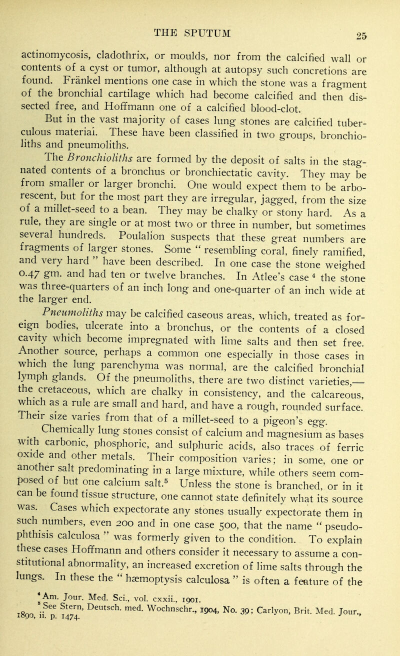 actinomycosis, cladothrix, or moulds, nor from the calcified wall or contents of a cyst or tumor, although at autopsy such concretions are found. Frankel mentions one case in which the stone was a fragment of the bronchial cartilage which had become calcified and then dis- sected free, and Hoffmann one of a calcified blood-clot. But in the vast majority of cases lung stones are calcified tuber- culous material. These have been classified in two groups, bronchio- liths and pneumoliths. The Bronchioliths are formed by the deposit of salts in the stag- nated contents of a bronchus or bronchiectatic cavity. They may be from smaller or larger bronchi. One would expect them to be arbo- rescent, but for the most part they are irregular, jagged, from the size of a millet-seed to a bean. They may be chalky or stony hard. As a rule, they are single or at most two or three in number, but sometimes several hundreds. Poulalion suspects that these great numbers are fragments of larger stones. Some  resembling coral, finely ramified, and very hard  have been described. In one case the stone weighed 0.47 gm. and had ten or twelve branches. In Atlee's case * the stone was three-quarters of an inch long and one-quarter of an inch wide at the larger end. Pneumoliths may be calcified caseous areas, which, treated as for- eign bodies, ulcerate into a bronchus, or the contents of a closed cavity which become impregnated with lime salts and then set free. Another source, perhaps a common one especially in those cases in which the lung parenchyma was normal, are the calcified bronchial lymph glands. Of the pneumoliths, there are two distinct varieties,— the cretaceous, which are chalky in consistency, and the calcareous, which as a rule are small and hard, and have a rough, rounded surface. Their size varies from that of a millet-seed to a pigeon's egg. ^ Chemically lung stones consist of calcium and magnesium as bases with carbonic, phosphoric, and sulphuric acids, also traces of ferric oxide and other metals. Their composition varies; in some, one or another salt predominating in a large mixture, while others seem com- posed of but one calcium salt.^ Unless the stone is branched, or in it can be found tissue structure, one cannot state definitely what its source was. Cases which expectorate any stones usually expectorate them in such numbers, even 200 and in one case 500, that the name  pseudo- phthisis calculosa  was formerly given to the condition. To explain these cases Hoffmann and others consider it necessary to assume a con- stitutional abnormality, an increased excretion of lime salts through the lungs. In these the  haemoptysis calculosa  is often a feature of the *Am. Jour. Med. Sci., vol. cxxii.. 1901. ^Rnn med. Wochnschr., 1904, No. 39; Carlyon, Brit. Med. Jour., iOQO, 11. p. 1474. *