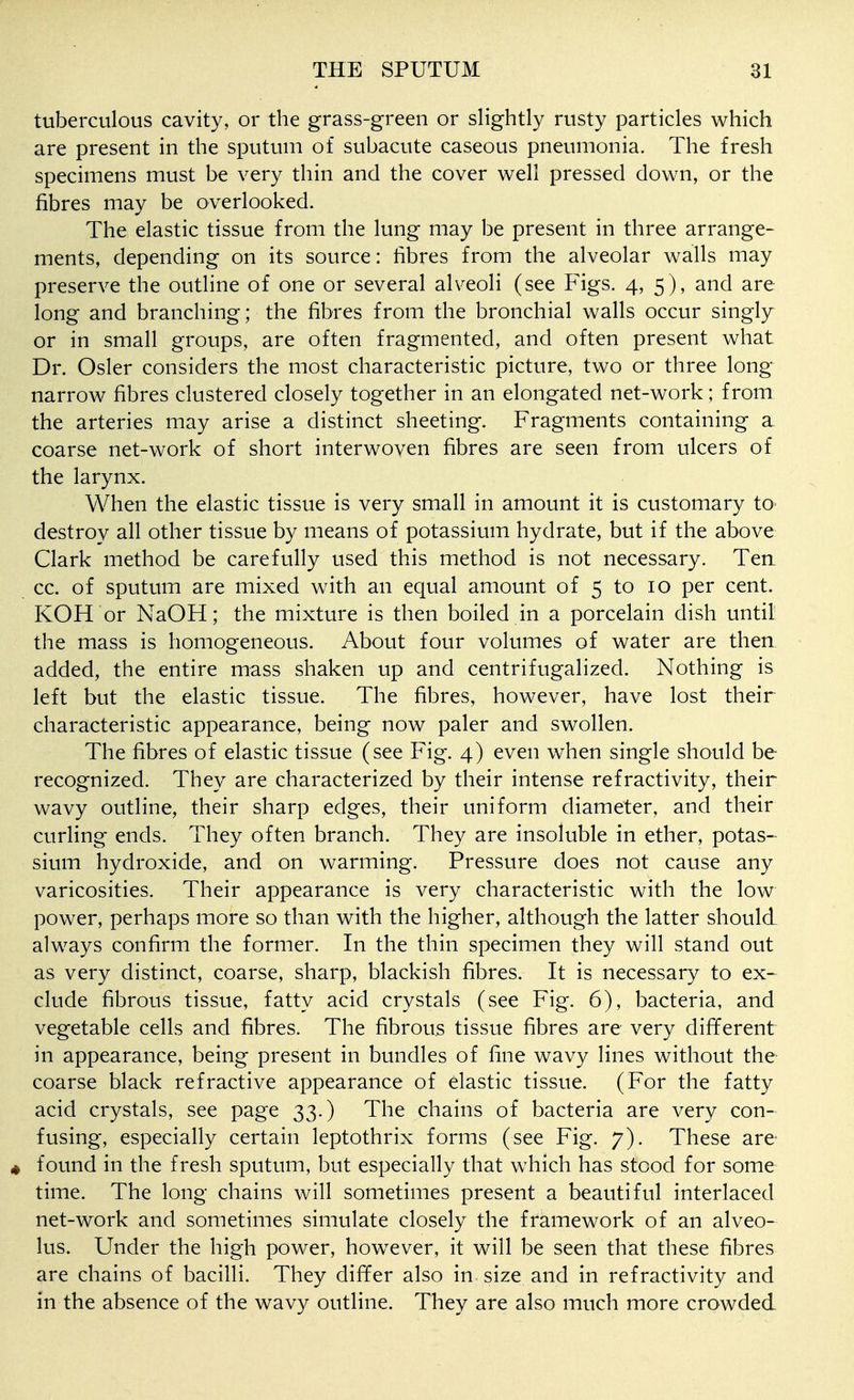 tuberculous cavity, or the grass-green or slightly rusty particles which are present in the sputum of subacute caseous pneumonia. The fresh specimens must be very thin and the cover well pressed down, or the fibres may be overlooked. The elastic tissue from the lung may be present in three arrange- ments, depending on its source: fibres from the alveolar walls may preserve the outline of one or several alveoli (see Figs. 4, 5), and are long and branching; the fibres from the bronchial walls occur singly or in small groups, are often fragmented, and often present what Dr. Osier considers the most characteristic picture, two or three long narrow fibres clustered closely together in an elongated net-work; from the arteries may arise a distinct sheeting. Fragments containing a coarse net-work of short interwoven fibres are seen from ulcers of the larynx. When the elastic tissue is very small in amount it is customary to destroy all other tissue by means of potassium hydrate, but if the above Clark method be carefully used this method is not necessary. Ten cc. of sputum are mixed with an equal amount of 5 to 10 per cent. KOH or NaOH; the mixture is then boiled in a porcelain dish until the mass is homogeneous. About four volumes of water are then added, the entire mass shaken up and centrifugalized. Nothing is left but the elastic tissue. The fibres, however, have lost their characteristic appearance, being now paler and swollen. The fibres of elastic tissue (see Fig. 4) even when single should be recognized. They are characterized by their intense refractivity, their wavy outline, their sharp edges, their uniform diameter, and their curling ends. They often branch. They are insoluble in ether, potas- sium hydroxide, and on warming. Pressure does not cause any varicosities. Their appearance is very characteristic with the low power, perhaps more so than with the higher, although the latter should always confirm the former. In the thin specimen they will stand out as very distinct, coarse, sharp, blackish fibres. It is necessary to ex- clude fibrous tissue, fatty acid crystals (see Fig. 6), bacteria, and vegetable cells and fibres. The fibrous tissue fibres are very different in appearance, being present in bundles of fine wavy lines without the coarse black refractive appearance of elastic tissue. (For the fatty acid crystals, see page 33.) The chains of bacteria are very con- fusing, especially certain leptothrix forms (see Fig. 7). These are 4 found in the fresh sputum, but especially that which has stood for some time. The long chains will sometimes present a beautiful interlaced net-work and sometimes simulate closely the framework of an alveo- lus. Under the high power, how^ever, it will be seen that these fibres are chains of bacilli. They differ also in size and in refractivity and in the absence of the wavy outline. They are also much more crowded