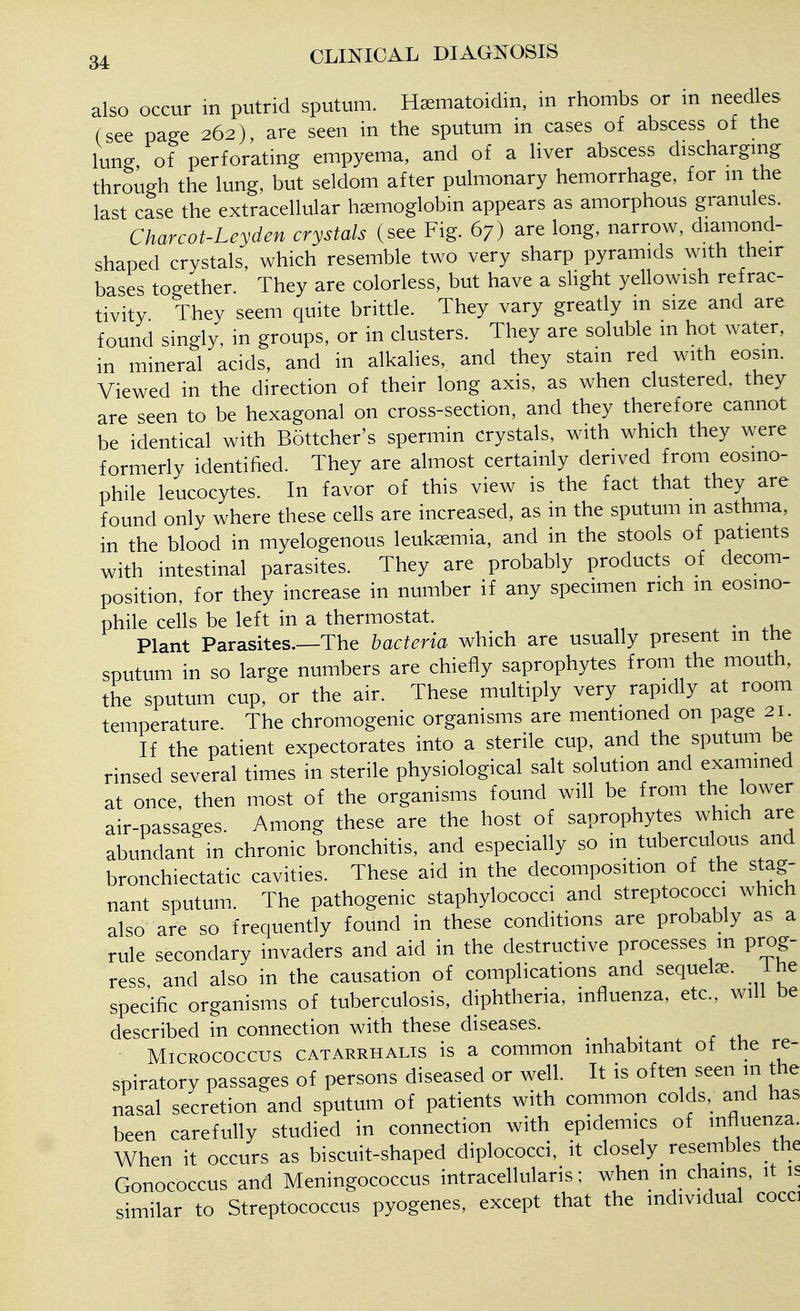 also occur m putrid sputum. HEematoidin, in rhombs or in needles (see page 262), are seen in the sputum in cases of abscess of the lung, of perforating empyema, and of a liver abscess discharging through the lung, but seldom after pulmonary hemorrhage, for m the last case the extracellular hemoglobin appears as amorphous granules. Charcot-Leyden crystals (see Fig. 67) are long, narrow, diamond- shaped crystals which resemble two very sharp pyramids with their bases together. They are colorless, but have a slight yellowish refrac- tivity They seem quite brittle. They vary greatly m size and are found singly, in groups, or in clusters. They are soluble m hot water, in mineral acids, and in alkalies, and they stain red with eosin. Viewed in the direction of their long axis, as when clustered, they are seen to be hexagonal on cross-section, and they therefore cannot be identical with Bottcher's spermin crystals, with which they were formerly identified. They are almost certainly derived from eosmo- phile leucocytes. . In favor of this view is the fact that they are found only where these cells are increased, as in the sputum in asthma, in the blood in myelogenous leukemia, and in the stools of patients with intestinal parasites. They are probably products of decom- position, for they increase in number if any specimen rich m eosino- phile cells be left in a thermostat. . Plant Parasites—The bacteria which are usually present m the sputum in so large numbers are chiefly saprophytes from the mouth, the sputum cup, or the air. These multiply very rapidly at room temperature. The chromogenic organisms are mentioned on page 21. If the patient expectorates into a sterile cup, and the sputum be rinsed several times in sterile physiological salt solution and examined at once then most of the organisms found will be from the lower air-passages. Among these are the host of saprophytes which are abundant in chronic bronchitis, and especially so m tuberculous and bronchiectatic cavities. These aid in the decomposition of the stag- nant sputum. The pathogenic staphylococci and streptococci which also are so frequently found in these conditions are probably as a rule secondary invaders and aid in the destructive processes in prog- ress and also in the causation of complications and sequels. Ihe specific organisms of tuberculosis, diphtheria, influenza, etc., will be described in connection with these diseases. Micrococcus catarrhalis is a common inhabitant of the re- spiratory passages of persons diseased or well. It is often seen m the nasal secretion and sputum of patients with common colds, and has been carefully studied in connection with epidemics of >nfle^a. When it occurs as biscuit-shaped diplococci, it closely_ resembles the Gonococcus and Meningococcus intracellularis; when in chains, it is similar to Streptococcus pyogenes, except that the individual cocci