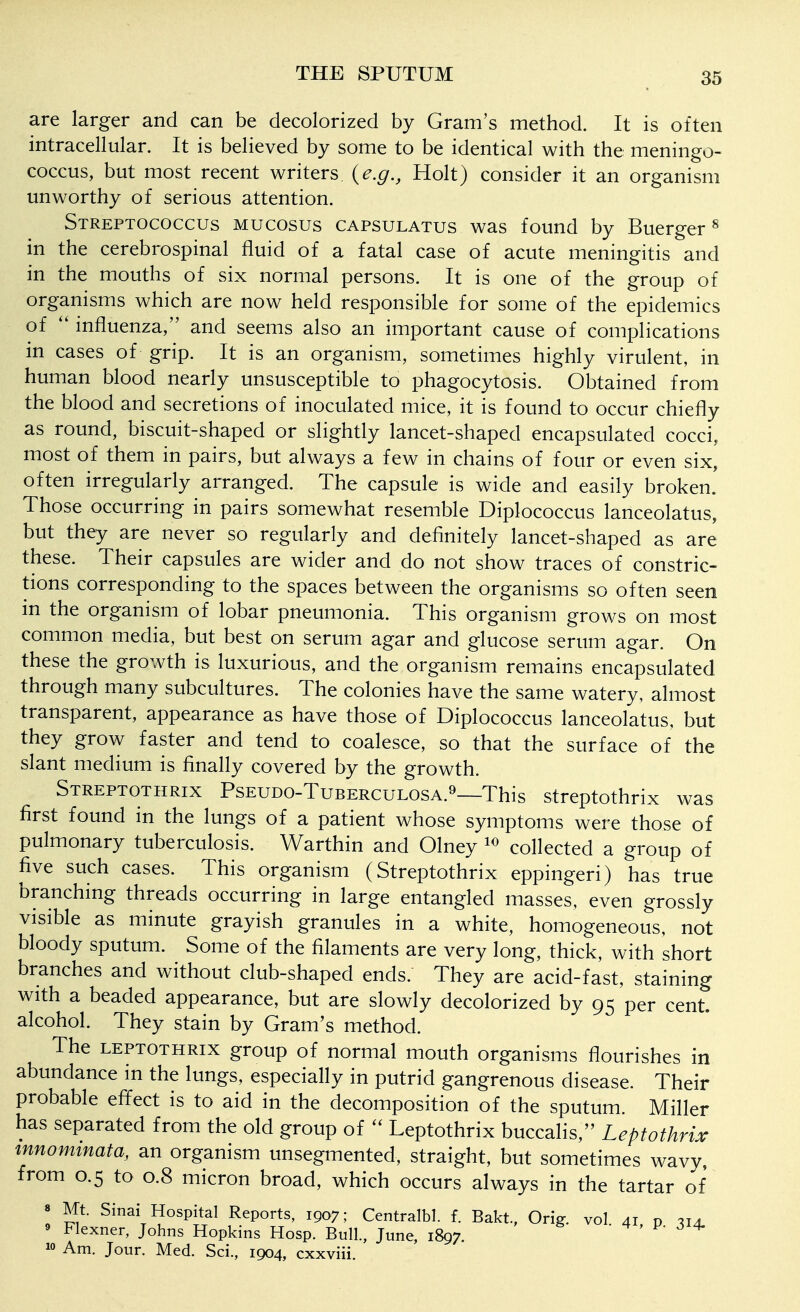 are larger and can be decolorized by Gram's method. It is often intracellular. It is believed by some to be identical with the meningo- coccus, but most recent writers {e.g., Holt) consider it an organism unworthy of serious attention. Streptococcus mucosus capsulatus was found by Buerger^ in the cerebrospinal fluid of a fatal case of acute meningitis and in the mouths of six normal persons. It is one of the group of organisms which are now held responsible for some of the epidemics of influenza, and seems also an important cause of complications in cases of grip. It is an organism, sometimes highly virulent, in human blood nearly unsusceptible to phagocytosis. Obtained from the blood and secretions of inoculated mice, it is found to occur chiefly as round, biscuit-shaped or slightly lancet-shaped encapsulated cocci, most of them in pairs, but always a few in chains of four or even six, often irregularly arranged. The capsule is wide and easily broken' Those occurring in pairs somewhat resemble Diplococcus lanceolatus, but they are never so regularly and definitely lancet-shaped as are these. Their capsules are wider and do not show traces of constric- tions corresponding to the spaces between the organisms so often seen in the organism of lobar pneumonia. This organism grows on most common media, but best on serum agar and glucose serum agar. On these the growth is luxurious, and the organism remains encapsulated through many subcultures. The colonies have the same watery, almost transparent, appearance as have those of Diplococcus lanceolatus, but they grow faster and tend to coalesce, so that the surface of the slant medium is finally covered by the growth. Streptothrix Pseudo-Tuberculosa.^—This streptothrix was first found in the lungs of a patient whose symptoms were those of pulmonary tuberculosis. Warthin and Olney collected a group of five such cases. This organism (Streptothrix eppingeri) has true branching threads occurring in large entangled masses, even grossly visible as minute grayish granules in a white, homogeneous, not bloody sputum. Some of the filaments are very long, thick, with short branches and without club-shaped ends. They are acid-fast, staining with a beaded appearance, but are slowly decolorized by 95 per cent, alcohol. They stain by Gram's method. The leptothrix group of normal mouth organisms flourishes in abundance m the lungs, especially in putrid gangrenous disease. Their probable efifect is to aid in the decomposition of the sputum. Miller has separated from the old group of Leptothrix buccalis, Leptothrix innommata, an organism unsegmented, straight, but sometimes wavy, from 0.5 to 0.8 micron broad, which occurs always in the tartar of 8 Mt. Sinai Hospital Reports, 1907; Centralbl. f. Bakt, Orig. vol 41 0 ^ia 9 Flexner, Johns Hopkins Hosp. Bull., June, 1897. • t , j ^ 10 Am. Jour. Med. Sci., 1904, cxxviii.