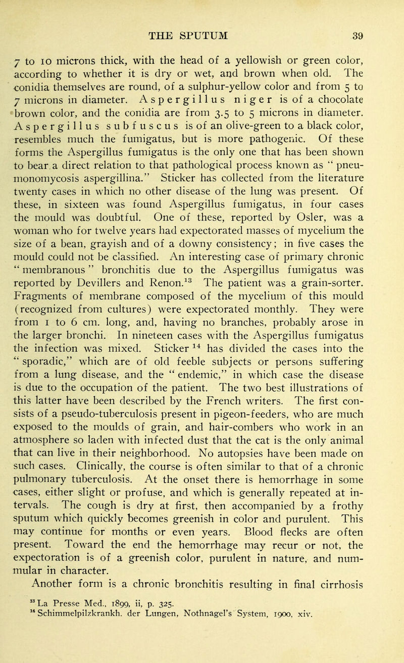 7 to 10 microns thick, with the head of a yellowish or green color, according to whether it is dry or wet, and brown when old. The conidia themselves are round, of a sulphur-yellow color and from 5 to 7 microns in diameter. Aspergillus niger is of a chocolate brown color, and the conidia are from 3.5 to 5 microns in diameter. Aspergillus subfuscus is of an olive-green to a black color, resembles much the fumigatus, but is more pathogenic. Of these forms the Aspergillus fumigatus is the only one that has been shown to bear, a direct relation to that pathological process known as pneu- monomycosis aspergillina. Sticker has collected from the literature twenty cases in which no other disease of the lung was present. Of these, in sixteen was found Aspergillus fumigatus, in four cases the mould was doubtful. One of these, reported by Osier, was a woman who for twelve years had expectorated masses of mycelium the size of a bean, grayish and of a downy consistency; in five cases the mould could not be classified. An interesting case of primary chronic membranous bronchitis due to the Aspergillus fumigatus was reported by Devillers and Renon.^^ The patient was a grain-sorter. Fragments of membrane composed of the mycelium of this mould (recognized from cultures) were expectorated monthly. They were from I to 6 cm. long, and, having no branches, probably arose in the larger bronchi. In nineteen cases with the Aspergillus fumigatus the infection was mixed. Sticker has divided the cases into the sporadic, which are of old feeble subjects or persons suffering from a lung disease, and the endemic, in which case the disease is due to the occupation of the patient. The two best illustrations of this latter have been described by the French writers. The first con- sists of a pseudo-tuberculosis present in pigeon-feeders, who are much exposed to the moulds of grain, and hair-combers who work in an atmosphere so laden with infected dust that the cat is the only animal that can live in their neighborhood. No autopsies have been made on such cases. Clinically, the course is often similar to that of a chronic pulmonary tuberculosis. At the onset there is hemorrhage in some cases, either slight or profuse, and which is generally repeated at in- tervals. The cough is dry at first, then accompanied by a frothy sputum which quickly becomes greenish in color and purulent. This may continue for months or even years. Blood flecks are often present. Toward the end the hemorrhage may recur or not, the expectoration is of a greenish color, purulent in nature, and num- mular in character. Another form is a chronic bronchitis resulting in final cirrhosis ^'La Presse Med., 1899, ii, p. 325. Schimmelpilzkrankh. der Lungen, Nothnagel's System, 1900, xiv.