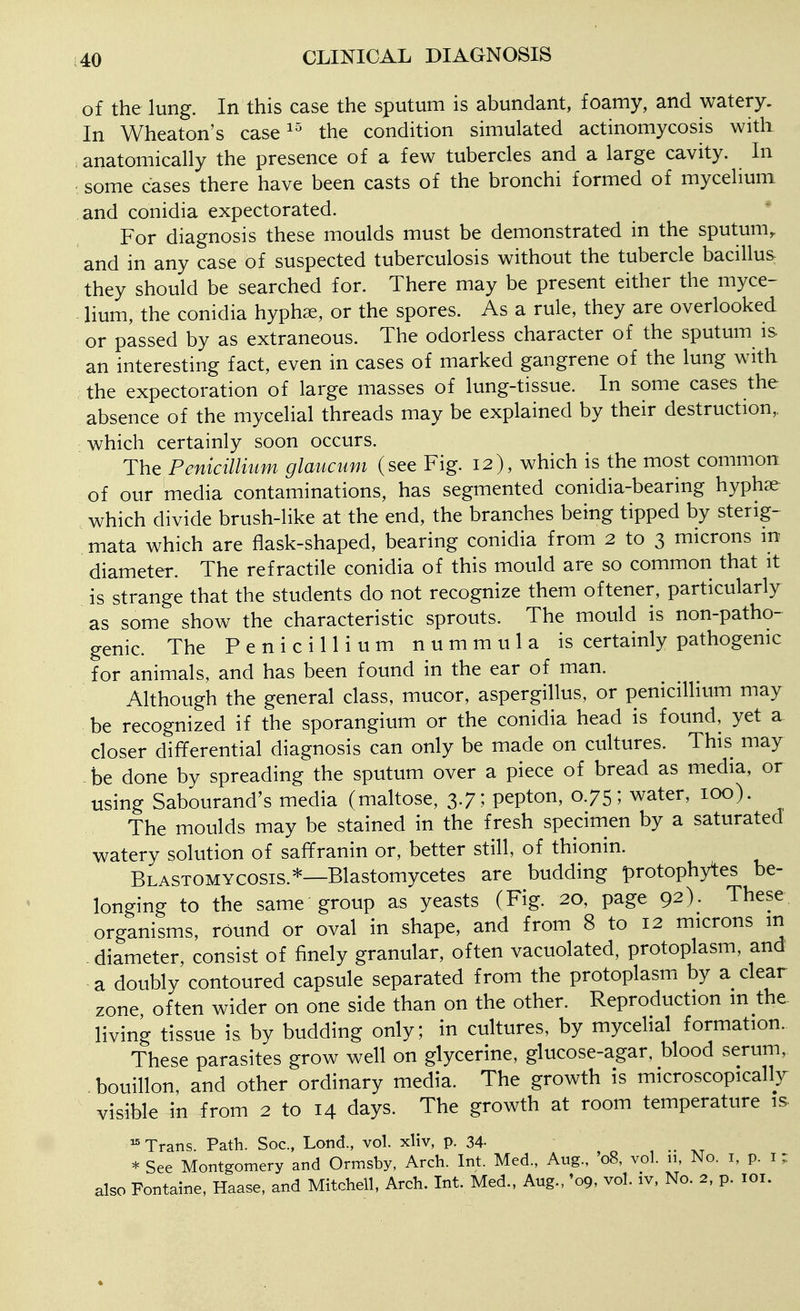 of the lung. In this case the sputum is abundant, foamy, and watery. In Wheaton's case the condition simulated actinomycosis with anatomically the presence of a few tubercles and a large cavity. In some cases there have been casts of the bronchi formed of mycelium and conidia expectorated. For diagnosis these moulds must be demonstrated in the sputum, and in any case of suspected tuberculosis without the tubercle bacilluS: they should be searched for. There may be present either the myce- lium, the conidia hyph^e, or the spores. As a rule, they are overlooked or passed by as extraneous. The odorless character of the sputum is an interesting fact, even in cases of marked gangrene of the lung with the expectoration of large masses of lung-tissue. In some cases the absence of the mycelial threads may be explained by their destruction,, which certainly soon occurs. The Penicillium glaucum (see Fig. 12), which is the most common of our media contaminations, has segmented conidia-bearing hyphae which divide brush-like at the end, the branches being tipped by sterig- mata which are flask-shaped, bearing conidia from 2 to 3 microns m diameter. The refractile conidia of this mould are so common that it is strange that the students do not recognize them oftener, particularly as some show the characteristic sprouts. The mould is non-patho- genic. The Penicillium nummula is certainly pathogenic for animals, and has been found in the ear of man. Although the general class, mucor, aspergillus, or penicillium may be recognized if the sporangium or the conidia head is found, yet a closer differential diagnosis can only be made on cultures. This may -be done by spreading the sputum over a piece of bread as media, or using Sabourand's media (maltose, 3.7; pepton, 0.75; water, 100). The moulds may be stained in the fresh specimen by a saturated watery solution of saffranin or, better still, of thionin. Blastomycosis.*—Blastomycetes are budding protophytes be- longing to the same group as yeasts (Fig. 20, page 92). These organisms, round or oval in shape, and from 8 to 12 microns m -diameter, consist of finely granular, often vacuolated, protoplasm, and a doubly contoured capsule separated from the protoplasm by a clear zone often wider on one side than on the other. Reproduction m the living tissue is by budding only; in cultures, by mycelial formation. These parasites grow well on glycerine, glucose-agar, blood serum, bouillon, and other ordinary media. The growth is microscopically visible in from 2 to 14 days. The growth at room temperature is. ^ Trans. Path. Soc, Lond., vol. xliv, p. 34- , * See Montgomery and Ormsby, Arch. Int. Med., Aug., 08, vol. 11, No. i, p. i ; also Fontaine, Haase, and Mitchell, Arch. Int. Med., Aug., '09, vol. iv, No. 2, p. loi.