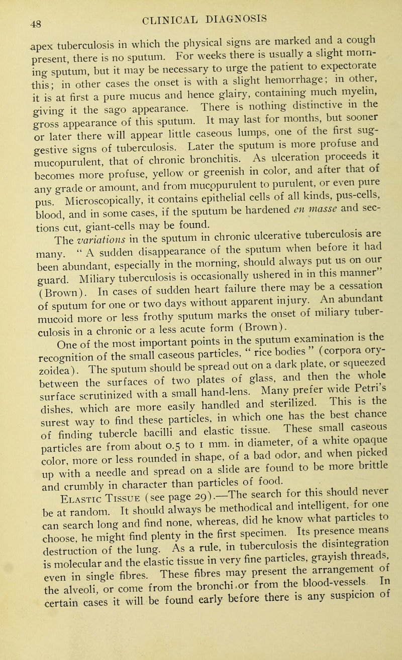 apex tuberculosis in which the physical signs are marked and a cough present there is no sputum. For weeks there is usually a slight morn- ing sputum, but it may be necessary to urge the patient to expectorate this- in other cases the onset is with a slight hemorrhage; m other, it is at first a pure mucus and hence glairy, containing much myelin, giving it the sago appearance. There is nothing distinctive m the gross appearance of this sputum. It may last for months, but sooner or later there will appear little caseous lumps, one of the first sug- gestive signs of tuberculosis. Later the sputum is more profuse and mucopurulent, that of chronic bronchitis. As ulceration proceeds it becomes more profuse, yellow or greenish in color, and after that of any grade or amount, and from mucppurulent to purulent, or even pure pus Microscopically, it contains epithelial cells of all kinds, pus-cells, blood, and in some cases, if the sputum be hardened en masse and sec- tions cut, giant-cells may be found. ^ , ■ Th^ variations in the sputum in chronic ulcerative tuberculosis are many A sudden disappearance of the sputum when before it had been abundant, especially in the morning, should always put us on our guard Miliary tuberculosis is occasionally ushered in m this manner (Brown). In cases of sudden heart failure there may be a cessation of sputum for one or two days without apparent injury. An abundant mucoid more or less frothy sputum marks the onset of miliary tuber- culosis in a chronic or a less acute form (Brown). One of the most important points in the sputum examination is the recognition of the small caseous particles, rice bodies (corpora ory- zoidL). The sputum should be spread out on a dark plate, or squeezed between the surfaces of two plates of glass, and then the whole surface scrutinized with a small hand-lens. Many prefer wide Petn dishes, which are more easily handled and sterilized This is the si^^e t way to find these particles, in which one has the best chance of finding tubercle bacilli and elastic tissue. These smal caseous particles fre from about 0.5 to i mm. in diameter, of a white opaque color, more or less rounded in shape, of a bad odor, and when picked up with a needle and spread on a slide are found to be more brittle and crumbly in character than particles of food. Elastic TISSUE (see page 29).-The search for th;s should neve be at random. It should always be methodical and intelligent, for one can earch long and find none, whereas, did he know what particles to choose he might find plenty in the first specimen. Its presence means destrvKtion of'the lung. As a rule, in tuberculosis the d>smtegra ion is molecular and the elastic tissue in very fine part.c es, g-y^^ t^^^^^ even in single fibres. These fibres may present the arrangement o the alveoli, or come from the bronchi.or from the blood-vessels In certain ca es it will be found early before there is any suspicion of