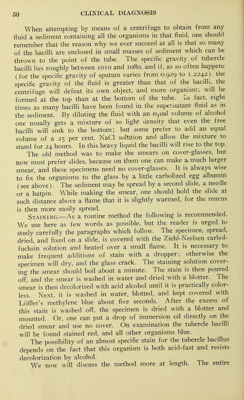 When attempting by means of a centrifuge to obtain from any fluid a sediment containing all the organisms in that fluid, one should remember that the reason why we ever succeed at all is that so many of the bacilli are enclosed in small masses of sediment which can be thrown to the point of the tube. The specific gravity of tubercle bacilli lies roughly between loio and 1080, and if, as so often happens (for the specific gravity of sputum varies from 0.929 to 1.2242), the specific gravity of the fluid is greater than that of the bacilli, the centrifuge will defeat its own object, and more organisms will be formed at the top than at the bottom of the tube. In fact, eight times as many bacilli have been found in the supernatant fluid as in the sediment. By diluting the fluid with an equal volume of alcohol one usually gets a mixture of so lighf density that even the free bacilli will sink to the bottom; but some prefer to add an equal volume of a 25 per cent. NaCl solution and allow the mixture to stand for 24 hours. In this heavy liquid the bacilli will rise to the top. The old method was to make the smears on cover-glasses, but now most prefer slides, because on them one can make a much larger smear, and these specimens need no cover-glasses. It is always wise to fix'the organisms to the glass by a little carbolized egg albumin (see above). The sediment may be spread by a second slide, a needle or a hatpin. While making the smear, one should hold the slide at such distance above a flame that it is slightly warmed, for the mucus is then more easily spread. Staining.—As a routine method the foflowing is recommended. We use here as few words as possible, but the reader is urged to study carefully the paragraphs which follow. The specimen, spread, dried, and fixed on a slide, is covered with the Ziehl-Neelsen carbol- fuchsin solution and heated over a small flame. It is necessary to make frequent additions of stain with a dropper; otherwise the specimen will dry, and the glass crack. The staining solution cover- ing the smear should boil about a minute. The stain is then poured ofif, and the smear is washed in water and dried with a blotter. The smear is then decolorized with acid alcohol until it is practicafly color- less. Next, it is washed in water, blotted, and kept covered with Loffler's methylene blue about five seconds. After the excess of this stain is washed off, the specimen is dried with a blotter and mounted. Or, one can put a drop of immersion oil directly on the dried smear and use no cover. On examination the tubercle bacilli will be found stained red, and all other organisms blue. The possibility of an almost specific stain for the tubercle bacillus depends on the fact that this organism is both acid-fast and resists decolorization by alcohol. We now will discuss the method more at length. The entire