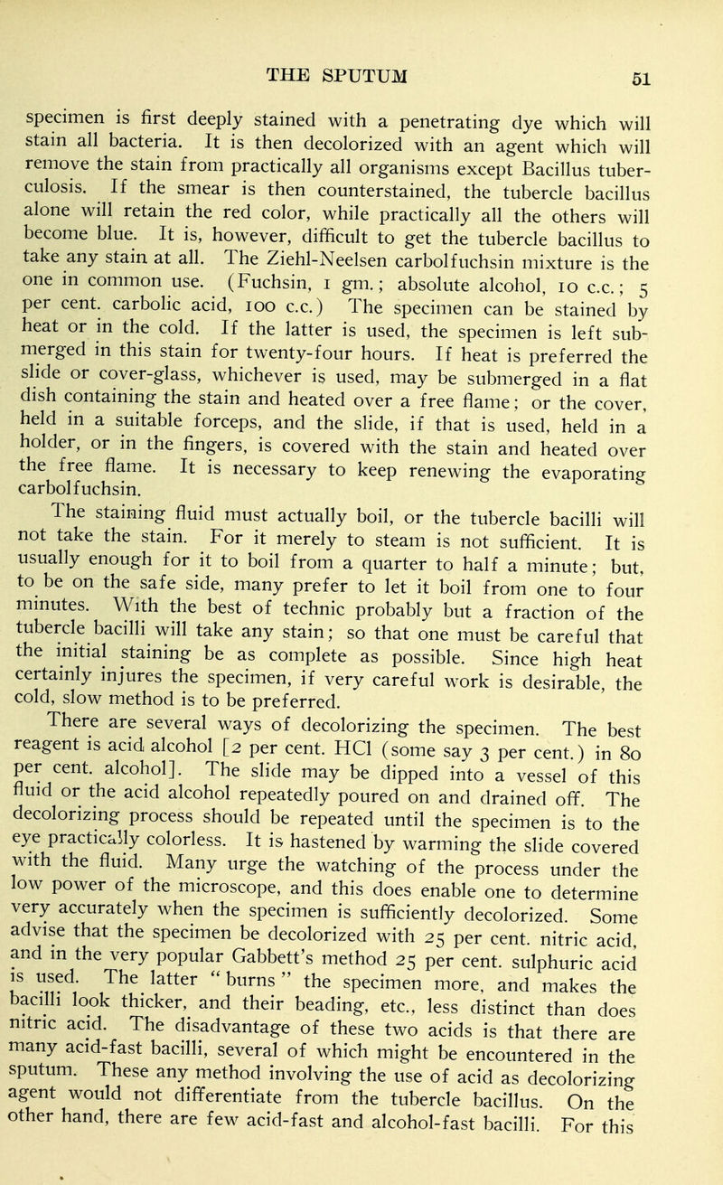 specimen is first deeply stained with a penetrating dye which will stain all bacteria. It is then decolorized with an agent which will remove the stain from practically all organisms except Bacillus tuber- culosis. If the smear is then counterstained, the tubercle bacillus alone will retain the red color, while practically all the others will become blue. It is, however, difficult to get the tubercle bacillus to take any stain at all. The Ziehl-Neelsen carbolfuchsin mixture is the one in common use. (Fuchsin, i gm.; absolute alcohol, lo c.c.; 5 per cent, carbolic acid, 100 c.c.) The specimen can be stained'by heat or in the cold. If the latter is used, the specimen is left sub- merged in this stain for twenty-four hours. If heat is preferred the shde or cover-glass, whichever is used, may be submerged in a flat dish containing the stain and heated over a free flame; or the cover, held in a suitable forceps, and the slide, if that is used, held in a holder, or in the fingers, is covered with the stain and heated over the free flame. It is necessary to keep renewing the evaporating carbolfuchsin. The staining fluid must actually boil, or the tubercle bacilli will not take the stain. For it merely to steam is not sufficient. It is usually enough for it to boil from a quarter to half a minute; but, to be on the safe side, many prefer to let it boil from one to' four mmutes. With the best of technic probably but a fraction of the tubercle bacilli will take any stain; so that one must be careful that the mitial staining be as complete as possible. Since high heat certamly injures the specimen, if very careful work is desirable, the cold, slow method is to be preferred. There are several ways of decolorizing the specimen. The best reagent is acid alcohol [2 per cent. HCl (some say 3 per cent.) in 80 per cent, alcohol]. The slide may be dipped into a vessel of this fluid or the acid alcohol repeatedly poured on and drained off. The decolorizing process should be repeated until the specimen is to the eye practically colorless. It is hastened by warming the slide covered with the fluid. Many urge the watching of the process under the low power of the microscope, and this does enable one to determine very accurately when the specimen is sufficiently decolorized. Some advise that the specimen be decolorized with 25 per cent, nitric acid and in the very popular Gabbett's method 25 per cent, sulphuric acid is used. The latter burns the specimen more, and makes the bacilli look thicker, and their beading, etc., less distinct than does nitric acid. The disadvantage of these two acids is that there are many acid-fast bacilli, several of which might be encountered in the sputum. These any method involving the use of acid as decolorizing agent would not differentiate from the tubercle bacillus. On the other hand, there are few acid-fast and alcohol-fast bacilli For this