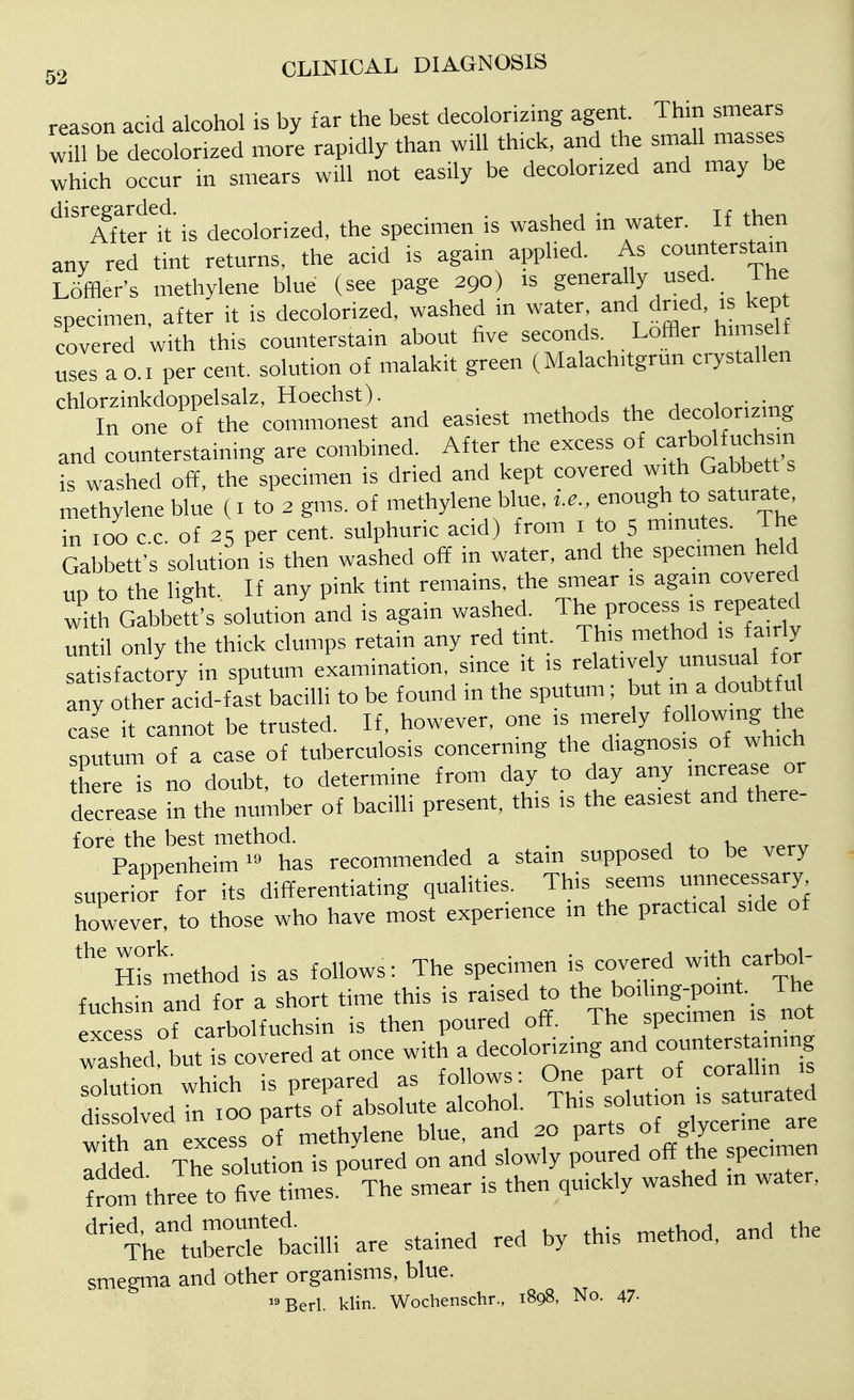 reason acid alcohol is by far the best decolorizing agent. Thin smears wU be d coSLd mor'e rapMly than wHl th^ck, and the small masses which occur in smears will not easily be decolorized and may be disregarded.^^ decolorized, the specimen is washed in water. If then any red tint returns, the acid is again applied. As counterstain Loffler's methylene blue (see page 290) is generally used. ihe specimen after it is decolorized, washed in water, and dned, is kept covered with this counterstain about five seconds. Loffler himself uses a 0.1 per cent, solution of malakit green (Malachitgrun crystallen chlorzinkdoppelsalz, Hoechst). , • :„„ In one of the commonest and easiest methods the decolorizmg and counterstaining are combined. After the excess of carbolfucta^^ is washed off, the specimen is dried and kept covered with Gabbet s methylene blue (i to 2 gms. of methylene blue, i.e., enough to saturate in 100 cc of 25 per cent, sulphuric acid) from i to 5 minutes. The Gabbett's solution is then washed off in water, and the specimen held UP to the light. If any pink tint remains, the smear is again covered witrGabbeft's solution and is again washed. The process is repeated until only the thick clumps retain any red tint. This method is fairly satisfactory in sputum examination, since it is relatively unusua fo Tny other add-fast bacilli to be found in the sputum; but m a doubtfu case it cannot be trusted. If, however, one is merely following the sputum of a case of tuberculosis concerning the diagnosis of which here is no doubt, to determine from day to day any increase or decrease in the number of bacilli present, this is the easiest and there- fore the best method. . a tr. ,,f.rv Pappenheim^^ has recommended a stain supposed to be very superior for its differentiating qualities. This seems unnecessary however, to those who have most experience in the practical side of Sis method is as follows: The specimen is cove ed carbol fuchsin and for a short time this is raised to the boiling-pomt. The xce of carbolfuchsin is then poured off. The specimen is not washed, but is covered at once with a decolorizing and c-n ers^aining SSitt^SloMe^^^^^^^ if d-Tte-Sb^^^^^ ^^^ ^^o^^ tm Je to tiTmes.' The smear is then quickly washed in water. '1h:t3?tcilli are stained red by this method, and the smegma and other organisms, blue. Bed. klin. Wochenschr., 1898, No. 47-