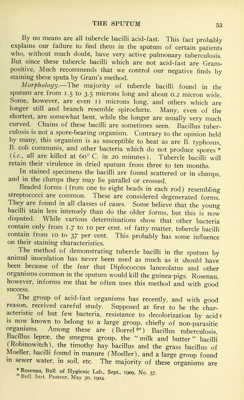 By no means are all tubercle bacilli acid-fast. This fact probably explains our failure to find them in the sputum of certain patients who, without much doubt, have very active pulmonary tuberculosis But since these tubercle bacilli which are not acid-fast are Gram- positive, Much recommends that we control our negative finds by staining these sputa by Gram's method. Morphology.—The majority of tubercle bacilli found in the sputum are from 1.5 to 3.5 microns long and about 0.2 micron wide. Some, however, are even 11 microns long, and others which are longer still and branch resemble spirochsete. Many, even of the shortest, are somewhat bent, while the longer are usually very much curved. Chains of these bacilli are sometimes seen. Bacillus tuber- culosis is not a spore-bearing organism. Contrary to the opinion held by many, this organism is as susceptible to heat as are B. typhosus, B. coli communis, and other bacteria which do not produce spores * {i.e., all are killed at 60° C. in 20 minutes). Tubercle bacilli will retain their virulence in dried sputum from three to ten months. In stained specimens the bacilli are found scattered or in clumps, and in the clumps they may lie parallel or crossed. Beaded forms (from one to eight beads in each rod) resembling streptococci are common. These are considered degenerated forms. They are found in all classes of cases. Some believe that the young bacilli stain less intensely than do the older forms, but this is now disputed. While various determinations show that other bacteria contain only from 1.7 to 10 per cent, of fatty matter, tubercle bacilli contain from 10 to 37 per cent. This probably has some influence on their staining characteristics. The method of demonstrating tubercle bacilli in the sputum by animal inoculation has never been used as much as it should have been because of the fear that Diplococcus lanceolatus and other organisms common in the sputum would kill the guinea-pigs. Rosenau, however, informs me that he often uses this method and with good success. The group of acid-fast organisms has recently, and with good reason, received careful study. Supposed at first to be the char- acteristic of but few bacteria, resistance to decolorization by acid » IS now known to belong to a large group, chiefiy of non-parasitic orgamsms. Among these are (Borrel ^o) Bacillus tuberculosis, Bacillus leprae, the smegma group, the ''milk and butter bacilli (Robinowitch), the timothy hay bacillus and the grass bacillus of Moeller, bacilli found in manure (Moeller), and a large group found m sewer water, in soil, etc. The majority of these organisms are * Rosenau, Bull, of Hygienic Lab., Sept., 1909, No. 57. ^Bull. Inst. Pasteur, May 30, 1904.