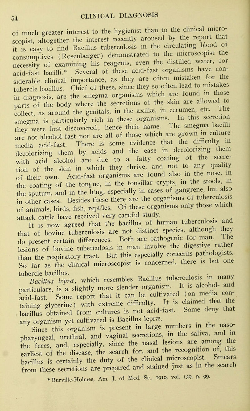 of much greater interest to the hygienist than to the cHnical micro- scopist, ahogether the interest recently aroused by the report tha it is easy to find Bacillus tuberculosis in the circulatmg blood of consumptives (Rosenberger) demonstrated to the microscopist the necessity of examining his reagents, even the distilled water, for acid-fast bacilli* Several of these acid-fast organisms have con- siderable clinical importance, as they are often mistaken for the tubercle bacillus. Chief of these, since they so often lead to mistakes in diagnosis, are the smegma organisms which are found m those parts of the body where the secretions of the skin are allowed to collect, as around the genitals, in the axilla;, in cerumen, etc. Ihe smegma is particularly rich in these organisms. In this secretion they were first discovered; hence their name. The smegma bacihi are not alcohol-fast nor are all of those which are grown in culture media acid-fast. There is some evidence that the difficulty m decolorizing them by acids and the ease in decolorizing them with acid alcohol are due to a fatty coating of the secre- tion of the skin in which they thrive, and not to any quality of their own. Acid-fast organisms are found also in the nose, m the coating of the tongue, in the tonsillar crypts, m the stoo s, in the sputum, and in the k'ng, especially in cases of gangrene but also in other cases. Besides these there are the organisms of tuberculosis of animals, birds, fish, rept'les. Of these organisms only those which attack cattle have received very careful study. ^ , . . It is now agreed that the bacillus of human tuberculosis and that of bovine tuberculosis are not distinct species, although they do present certain differences. Both are pathogenic for man. The lesions of bovine tuberculosis in man involve the digestive rather than the respiratory tract. But this especially concerns pathologists. So far as the clinical microscopist is concerned, there is but one tubercle bacillus. , • • ^^„„ Bacillus leprae, which resembles Bacillus tuberculosis in many particulars, is a slightly more slender organism. It is alcohol- and acid-fast. Some report that it can be cultivated on ledia con- taining glycerine) with extreme difficulty. It is claimed that the bacillus obtained from cultures is not acid-fast. Some deny that any organism yet cultivated is Bacillus leprae. Since this organism is present in large numbers in the naso- pharyngeal, urethral, and vaginal secretions, m the saliva, and m fhe feces, and, especially, since the nasal lesions are among the earliest of the disease, the search for, and the _ recognition of, this bacillus is certainly the duty of the clinical microscopist Smears from these secretions are prepared and stained just as m the search *Burville-Holmes, Am. J. of Med. Sc., 1910, vol. 139, P- 99-