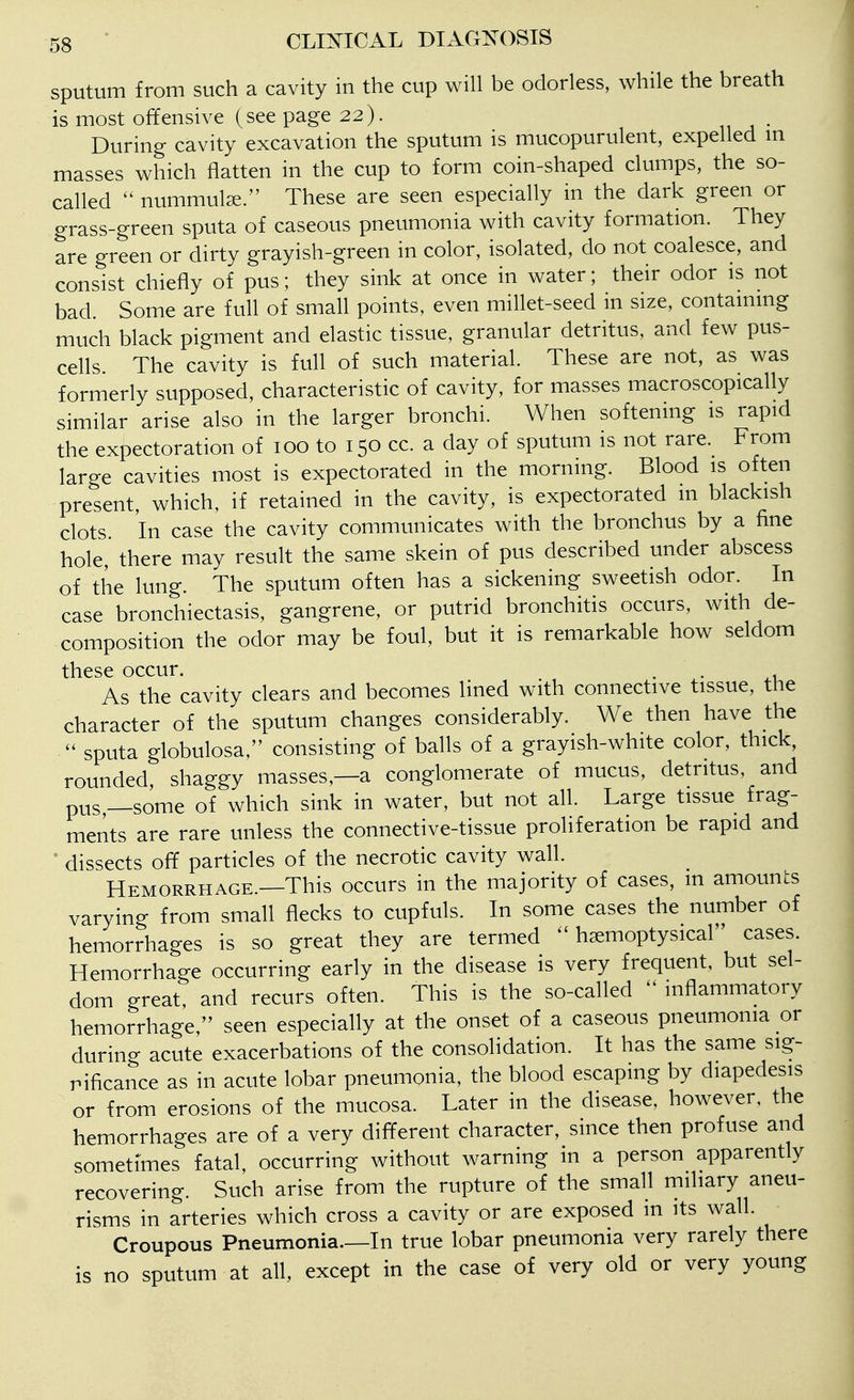 sputum from such a cavity in the cup will be odorless, while the breath is most offensive (see page 22). During cavity excavation the sputum is mucopurulent, expelled m masses which flatten in the cup to form coin-shaped clumps, the so- called nummulae. These are seen especially in the dark green or grass-green sputa of caseous pneumonia with cavity formation. They are green or dirty grayish-green in color, isolated, do not coalesce, and consist chiefly of pus; they sink at once in water; their odor is not bad. Some are full of small points, even millet-seed in size, containing much black pigment and elastic tissue, granular detritus, and few pus- cells. The cavity is full of such material. These are not, as was formerly supposed, characteristic of cavity, for masses macroscopically similar arise also in the larger bronchi. When softening is rapid the expectoration of 100 to 150 cc. a day of sputum is not rare. From large cavities most is expectorated in the morning. Blood is often present, which, if retained in the cavity, is expectorated in blackish clots In case the cavity communicates with the bronchus by a fine hole, there may result the same skein of pus described under abscess of the lung. The sputum often has a sickening sweetish odor. In case bronchiectasis, gangrene, or putrid bronchitis occurs, with de- composition the odor may be foul, but it is remarkable how seldom these occur. . . As the cavity clears and becomes lined with connective tissue, the character of the sputum changes considerably. We then have the sputa globulosa, consisting of balls of a grayish-white color, thick, rounded, shaggy masses,—a conglomerate of mucus, detritus, and pus —some of which sink in water, but not all. Large tissue frag- ments are rare unless the connective-tissue proliferation be rapid and dissects off particles of the necrotic cavity wall. Hemorrhage.—This occurs in the majority of cases, m amounts varying from small flecks to cupfuls. In some cases the number of hemorrhages is so great they are termed ^ h^moptysical cases. Hemorrhage occurring early in the disease is very frequent, but sel- dom great, and recurs often. This is the so-called ^ inflammatory hemorrhage, seen especially at the onset of a caseous pneumonia or during acute exacerbations of the consolidation. It has the same sig- nificance as in acute lobar pneumonia, the blood escaping by diapedesis or from erosions of the mucosa. Later in the disease, however, the hemorrhages are of a very different character, since then profuse and sometimes fatal, occurring without warning in a person apparently recovering. Such arise from the rupture of the small miliary aneu- risms in arteries which cross a cavity or are exposed m its wall. Croupous Pneumonia.—In true lobar pneumonia very rarely there is no sputum at all, except in the case of very old or very young