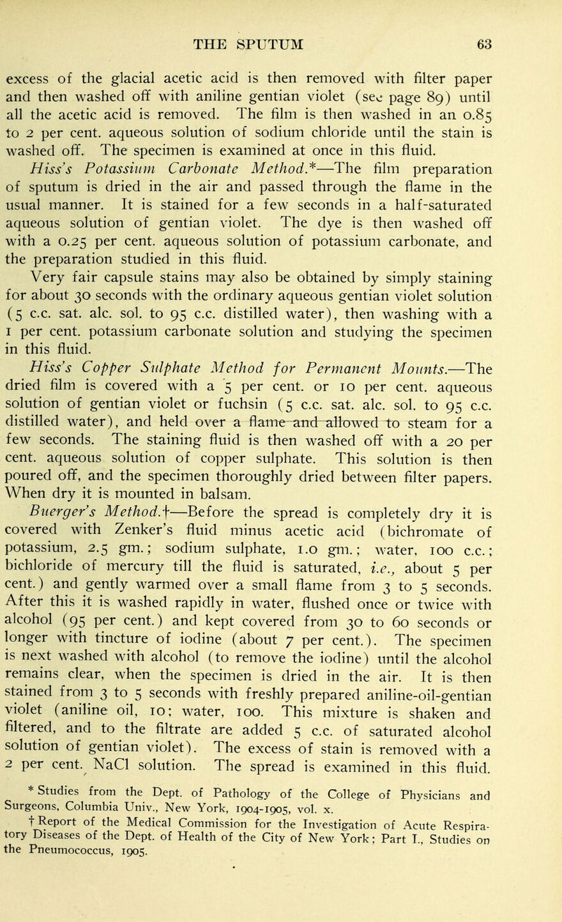 excess of the glacial acetic acid is then removed with filter paper and then washed off with aniline gentian violet (see page 89) until all the acetic acid is removed. The film is then washed in an 0.85 to 2 per cent, aqueous solution of sodium chloride until the stain is washed off. The specimen is examined at once in this fluid. Hisss Potassium Carbonate Method.^—The film preparation of sputum is dried in the air and passed through the flame in the usual manner. It is stained for a few seconds in a half-saturated aqueous solution of gentian violet. The dye is then washed off with a 0.25 per cent, aqueous solution of potassium carbonate, and the preparation studied in this fluid. Very fair capsule stains may also be obtained by simply staining for about 30 seconds with the ordinary aqueous gentian violet solution (5 c.c. sat. ale. sol. to 95 c.c. distilled water), then washing with a 1 per cent, potassium carbonate solution and studying the specimen in this fluid. Hiss's Copper Sulphate Method for Permanent Mounts.—The dried film is covered with a 5 per cent, or 10 per cent, aqueous solution of gentian violet or fuchsin (5 c.c. sat. ale. sol. to 95 c.c. distilled water), and held ov^r a flame an:d allDwed to steam for a few seconds. The staining fluid is then washed off with a 20 per cent, aqueous solution of copper sulphate. This solution is then poured off, and the specimen thoroughly dried between filter papers. When dry it is mounted in balsam. Buerger's Method/f—^Before the spread is completely dry it is covered with Zenker's fluid minus acetic acid (bichromate of potassium, 2.5 gm.; sodium sulphate, i.o gm.; water, 100 c.c ; bichloride of mercury till the fluid is saturated, i.e., about 5 per cent.) and gently warmed over a small flame from 3 to 5 seconds. After this it is washed rapidly in water, flushed once or twice with alcohol (95 per cent.) and kept covered from 30 to 60 seconds or longer with tincture of iodine (about 7 per cent.). The specimen is next washed with alcohol (to remove the iodine) until the alcohol remains clear, when the specimen is dried in the air. It is then stained from 3 to 5 seconds with freshly prepared aniline-oil-gentian violet (aniline oil, 10; water, 100. This mixture is shaken and filtered, and to the filtrate are added 5 c.c. of saturated alcohol solution of gentian violet). The excess of stain is removed with a 2 per cent. NaCl solution. The spread is examined in this fluid. * Studies from the Dept. of Pathology of the College of Physicians and Surgeons, Columbia Univ., New York, 1904-1905, vol. x. t Report of the Medical Commission for the Investigation of Acute Respira- tory Diseases of the Dept. of Health of the City of New York; Part I., Studies on the Pneumococcus, 1905.