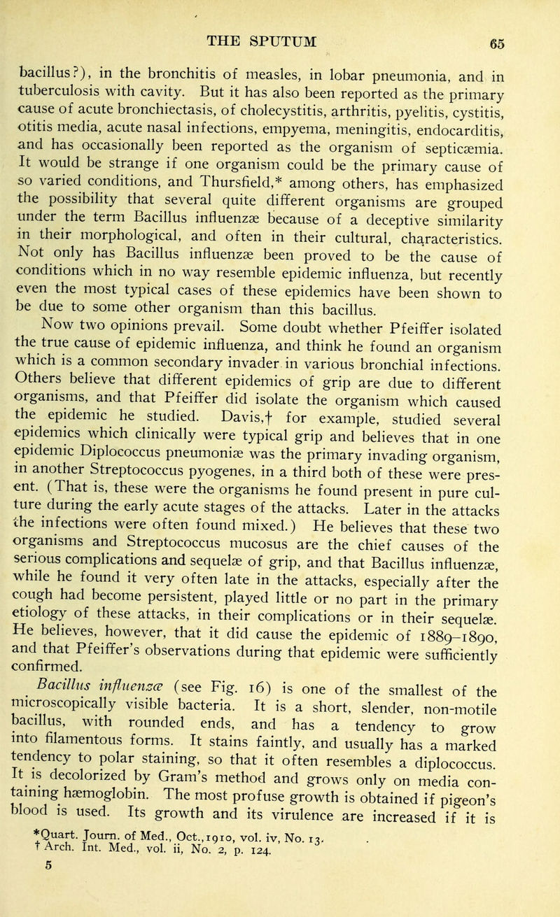 bacillus?), in the bronchitis of measles, in lobar pneumonia, and in tuberculosis with cavity. But it has also been reported as the primary cause of acute bronchiectasis, of cholecystitis, arthritis, pyelitis, cystitis, otitis media, acute nasal infections, empyema, meningitis, endocarditis, and has occasionally been reported as the organism of septicaemia. It would be strange if one organism could be the primary cause of so varied conditions, and Thursfield,* among others, has emphasized the possibility that several quite different organisms are grouped tmder the term Bacillus influenzae because of a deceptive similarity in their morphological, and often in their cultural, characteristics. Not only has Bacillus influenzae been proved to be the cause of conditions which in no way resemble epidemic influenza, but recently even the most typical cases of these epidemics have been shown to be due to some other organism than this bacillus. Now two opinions prevail. Some doubt whether Pfeiffer isolated the true cause of epidemic influenza, and think he found an organism which is a common secondary invader in various bronchial infections. Others believe that different epidemics of grip are due to different organisms, and that Pfeiffer did isolate the organism which caused the epidemic he studied. Davis,t for example, studied several epidemics which clinically were typical grip and believes that in one epidemic Diplococcus pneumoniae was the primary invading organism, m another Streptococcus pyogenes, in a third both of these were pres- ent. (That is, these were the organisms he found present in pure cul- ture during the early acute stages of the attacks. Later in the attacks the infections were often found mixed.) He believes that these two organisms and Streptococcus mucosus are the chief causes of the serious complications and sequelae of grip, and that Bacillus influenzae, while he found it very often late in the attacks, especially after the cough had become persistent, played little or no part in the primary etiology of these attacks, in their complications or in their sequelae. He believes, however, that it did cause the epidemic of 1889-1890, and that Pfeiffer's observations during that epidemic were sufficiently confirmed. ^ Bacillus infiuenzcB (see Fig. 16) is one of the smallest of the microscopically visible bacteria. It is a short, slender, non-motile bacillus, with rounded ends, and has a tendency to grow into filamentous forms. It stains faintly, and usually has a marked tendency to polar staining, so that it often resembles a diplococcus It IS decolorized by Gram's method and grows only on media con- taining haemoglobin. The most profuse growth is obtained if pigeon's blood is used. Its growth and its virulence are increased if it is *Quart. Joum. of Med., Oct.,1910, vol. iv No i-i. tArch. Int. Med., vol. ii, No. 2, p. 124.