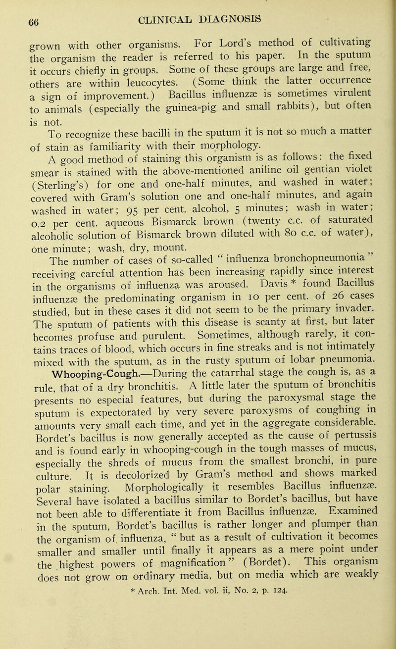 grown with other organisms. For Lord's method of cultivating the organism the reader is referred to his paper. In the sputum it occurs chiefly in groups. Some of these groups are large and free, others are within leucocytes. (Some think the latter occurrence a sign of improvement.) Bacillus influenzae is sometimes virulent to animals (especially the guinea-pig and small rabbits), but often is not. To recognize these bacilli in the sputum it is not so much a matter of stain as familiarity with their morphology. A good method of staining this organism is as follows: the fixed smear is stained with the above-mentioned aniline oil gentian violet (Sterling's) for one and one-half minutes, and washed in water; covered with Gram's solution one and one-half minutes, and again washed in water; 95 per cent, alcohol, 5 minutes; wash in water; 0.2 per cent, aqueous Bismarck brown (twenty c.c. of saturated alcoholic solution of Bismarck brown diluted with 80 c.c. of water), one minute; wash, dry, mount. The number of cases of so-called influenza bronchopneumonia ' receiving careful attention has been increasing rapidly since interest in the organisms of influenza was aroused. Davis * found Bacillus influenzae the predominating organism in 10 per cent, of 26 cases studied, but in these cases it did not seem to be the primary invader. The sputum of patients with this disease is scanty at first, but later becomes profuse and purulent. Sometimes, although rarely, it con- tains traces of blood, which occurs in fine streaks and is not intimately mixed with the sputum, as in the rusty sputum of lobar pneumonia. Whooping-Cough.—During the catarrhal stage the cough is, as a rule, that of a dry bronchitis. A little later the sputum of bronchitis presents no especial features, but during the paroxysmal stage the sputum is expectorated by very severe paroxysms of coughing in amounts very small each time, and yet in the aggregate considerable. Bordet's bacillus is now generally accepted as the cause of pertussis and is found early in whooping-cough in the tough masses of mucus, especially the shreds of mucus from the smallest bronchi, in pure culture. It is decolorized by Gram's method and shows marked polar staining. Morphologically it resembles Bacillus influenzae. Several have isolated a bacillus similar to Bordet's bacillus, but have not been able to differentiate it from Bacillus influenzae. Examined in the sputum, Bordet's bacillus is rather longer and plumper than the organism of, influenza,  but as a result of cultivation it becomes smaller and smaller until finally it appears as a mere point under the highest powers of magnification (Bordet). This organism does not grow on ordinary media, but on media which are weakly