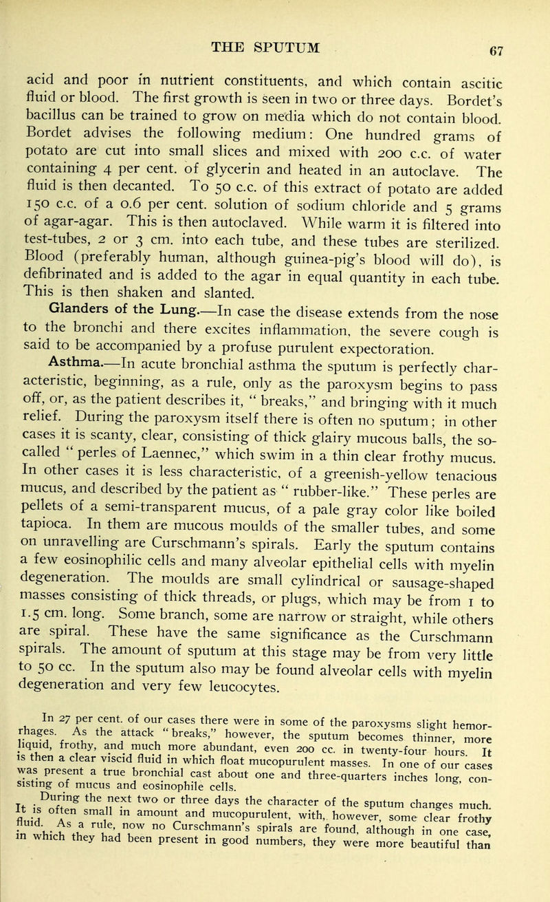acid and poor in nutrient constituents, and which contain ascitic fluid or blood. The first growth is seen in two or three days. Bordet's bacillus can be trained to grow on media which do not contain blood. Bordet advises the following medium: One hundred grams of potato are cut into small slices and mixed with 200 c.c. of water containing 4 per cent, of glycerin and heated in an autoclave. The fluid is then decanted. To 50 c.c. of this extract of potato are added 150 c.c. of a 0.6 per cent, solution of sodium chloride and 5 grams of agar-agar. This is then autoclaved. While warm it is filtered into test-tubes, 2 or 3 cm. into each tube, and these tubes are sterilized. Blood (preferably human, although guinea-pig's blood will do), is defibrinated and is added to the agar in equal quantity in each tube. This is then shaken and slanted. Glanders of the Lung—In case the disease extends from the nose to the bronchi and there excites inflammation, the severe cough is said to be accompanied by a profuse purulent expectoration. Asthma.—In acute bronchial asthma the sputum is perfectly char- acteristic, beginning, as a rule, only as the paroxysm begins to pass off, or, as the patient describes it, breaks, and bringing with it much relief. During the paroxysm itself there is often no sputum; in other cases it is scanty, clear, consisting of thick glairy mucous balls, the so- called pedes of Laennec, which swim in a thin clear frothy mucus. In other cases it is less characteristic, of a greenish-yellow tenacious mucus, and described by the patient as rubber-like. These perles are pellets of a semi-transparent mucus, of a pale gray color like boiled tapioca. In them are mucous moulds of the smaller tubes, and some on unravelling are Curschmann's spirals. Early the sputum contains a few eosinophilic cells and many alveolar epithelial cells with myelin degeneration. The moulds are small cylindrical or sausage-shaped masses consisting of thick threads, or plugs, which may be from i to 1.5 cm. long. Some branch, some are narrow or straight, while others are spiral. These have the same significance as the Curschmann spirals. The amount of sputum at this stage may be from very little to 50 cc. In the sputum also may be found alveolar cells with myelin degeneration and very few leucocytes. In 27 per cent, of our cases there were in some of the paroxysms slight hemor- rhages As the attack breaks, however, the sputum becomes thinner, more liquid, frothy, and much more abundant, even 200 cc. in twenty-four hours It is then a clear viscid fluid in which float mucopurulent masses. In one of our cases was present a true bronchial cast about one and three-quarters inches long con- sisting of mucus and eosinophile cells. It is^ofZf'11'^' ^^^ V^'? character of the sputum changes much, fln,-^ A 1 ^rnount and mucopurulent, with,, however, some clear frothy in which'thevt;db ° Curschmann's spirals are found, although in one case! in which they had been present in good numbers, they were more beautiful than