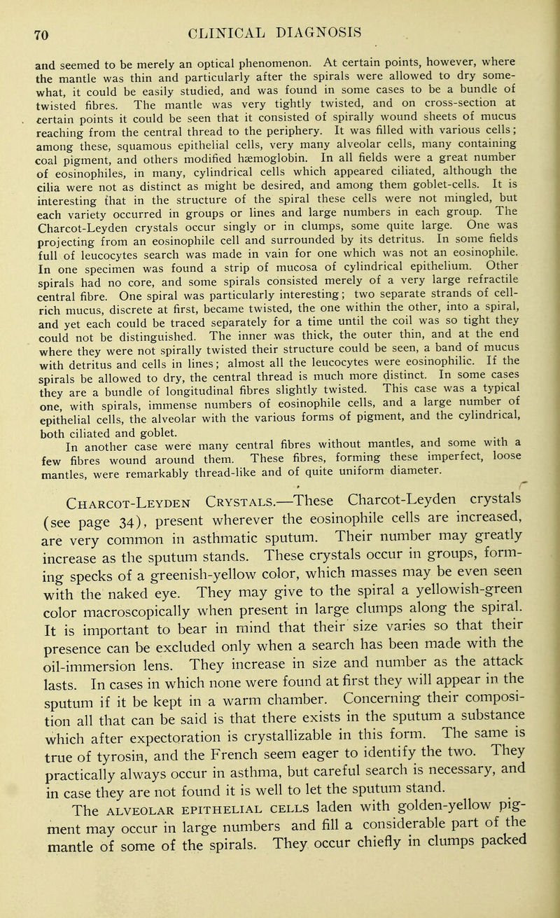 and seemed to be merely an optical phenomenon. At certain points, however, where the mantle was thin and particularly after the spirals were allowed to dry some- what, it could be easily studied, and was found in some cases to be a bundle of twisted fibres. The mantle was very tightly twisted, and on cross-section at certain points it could be seen that it consisted of spirally wound sheets of mucus reaching from the central thread to the periphery. It was filled with various cells; among these, squamous epithelial cells, very many alveolar cells, many containing coal pigment, and others modified haemoglobin. In all fields were a great number of eosinophiles, in many, cylindrical cells which appeared ciliated, although the cilia were not as distinct as might be desired, and among them goblet-cells. It is interesting that in the structure of the spiral these cells were not mingled, but each variety occurred in groups or lines and large numbers in each group. The Charcot-Leyden crystals occur singly or in clumps, some quite large. One was projecting from an eosinophile cell and surrounded by its detritus. In some fields full of leucocytes search was made in vain for one which was not an eosinophile. In one specimen was found a strip of mucosa of cylindrical epithelium. Other spirals had no core, and some spirals consisted merely of a very large refractile central fibre. One spiral was particularly interesting; two separate strands of cell- rich mucus, discrete at first, became twisted, the one within the other, into a spiral, and yet each could be traced separately for a time until the coil was so tight they could not be distinguished. The inner was thick, the outer thin, and at the end where they were not spirally twisted their structure could be seen, a band of mucus with detritus and cells in lines; almost all the leucocytes were eosinophilic. If the spirals be allowed to dry, the central thread is much more distinct. In some cases they are a bundle of longitudinal fibres slightly twisted. This case was a typical one, with spirals, immense numbers of eosinophile cells, and a large number of epithelial cells, the alveolar with the various forms of pigment, and the cylindrical, both ciliated and goblet. In another case were many central fibres without mantles, and some with a few fibres wound around them. These fibres, forming these imperfect, loose mantles, were remarkably thread-like and of quite uniform diameter. Charcot-Leyden Crystals.—These Charcot-Leyden crystals (see page 34), present wherever the eosinophile cells are increased, are very common in asthmatic sputum. Their number may greatly increase as the sputum stands. These crystals occur in groups, form- ing specks of a greenish-yellow color, which masses may be even seen with the naked eye. They may give to the spiral a yellowish-green color macroscopically when present in large clumps along the spiral. It is important to bear in mind that their size varies so that their presence can be excluded only when a search has been made with the oihimmersion lens. They increase in size and number as the attack lasts. In cases in which none were found at first they will appear in the sputum if it be kept in a warm chamber. Concerning their composi- tion all that can be said is that there exists in the sputum a substance which after expectoration is crystallizable in this form. The same is true of tyrosin, and the French seem eager to identify the two. They practically always occur in asthma, but careful search is necessary, and in case they are not found it is well to let the sputum stand. The ALVEOLAR EPITHELIAL CELLS ladcu with golden-ycllow pig- ment may occur in large numbers and fill a considerable part of the mantle of some of the spirals. They occur chiefly in clumps packed