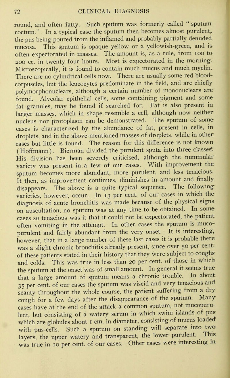 round, and often fatty. Such sputum was formerly called  sputum coctum. In a typical case the sputum then becomes almost purulent, the pus being poured from the inflamed and probably partially denuded mucosa. This sputum is opaque yellow or a yellowish-green, and is often expectorated in masses. The amount is, as a rule, from loo to 200 cc. in twenty-four hours. Most is expectorated in the morning.' Microscopically, it is found to contain much mucus and much myelin. There are no cylindrical cells now. There are usually some red blood- corpuscles, but the leucocytes predominate in the field, and are chiefly polymorphonuclears, although a certain number of mononuclears are found. Alveolar epithelial cells, some containing pigment and some fat granules, may be found if searched for. Fat is also present in larger masses, which in shape resemble a cell, although now neither nucleus nor protoplasm can be demonstrated. The sputum of some cases is characterized by the abundance of fat, present in cells, in droplets, and in the above-mentioned masses of droplets, while in other cases but little is found. The reason for this difference is not known (Hoffmann). Bierman divided the purulent sputa into three classed. His division has been severely criticised, although the nummular variety was present in a few of our cases. With improvement the sputum becomes more abundant, more purulent, and less tenacious. It then, as improvement continues, diminishes in amount and finally disappears. The above is a quite typical sequence. The following varieties, however, occur. In 13 per cent, of our cases in which the diagnosis of acute bronchitis was made because of the physical signs on auscultation, no sputum was at any time to be obtained. In some cases so tenacious was it that it could not be expectorated, the patient often vomiting in the attempt. In other cases the sputum is muco- purulent and fairly abundant from the very onset. It is interesting, however, that in a large number of these last cases it is probable there was a slight chronic bronchitis already present, since over 50 per cent, of these patients stated in their history that they were subject to coughs and colds. This was true in less than 20 per cent, of those in which the sputum at the onset was of small amount. In general it seems true that a large amount of sputum means a chronic trouble. In about 35 per cent, of our cases the sputum was viscid and very tenacious and scanty throughout the whole course, the patient suffering from a dry cough for a few days after the disappearance of the sputum. Many cases have at the end of the attack a common sputum, not mucopuru- lent, but consisting of a watery serum in which swim islands of pus which are globules about i cm. in diameter, consisting of mucus loaded with pus-cells. Such a sputum on standing will separate into two layers, the upper watery and transparent, the lower purulent. ^ This was true in 10 per cent, of our cases. Other cases were interestmg in