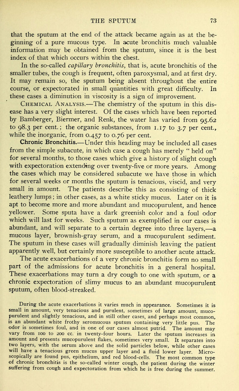 that the sputum at the end of the attack became again as at the be- ginning of a pure mucous type. In acute bronchitis much valuable information may be obtained from the sputum, since it is the best index of that which occurs within the chest. In the so-called capillary bronchitis, that is, acute bronchitis of the smaller tubes, the cough is frequent, often paroxysmal, and at first dry. It may remain so, the sputum being absent throughout the entire course, or expectorated in small quantities with great difficulty. In these cases a diminution in viscosity is a sign of improvement. Chemical Analysis.—The chemistry of the sputum in this dis- ease has a very slight interest. Of the cases which have been reported by Bamberger, Biermer, and Renk, the water has varied from 95.62 to 98.3 per cent.; the organic substances, from 1.17 to 3.7 per cent., while the inorganic, from 0.457 to 0.76 per cent. Chronic Bronchitis.—Under this heading may be included all cases from the simple subacute, in which case a cough has merely held on for several months, to those cases which give a history of slight cough with expectoration extending over twenty-five or more years. Among the cases which may be considered subacute we have those in which for several weeks or months the sputum is tenacious, viscid, and very small in amount. The patients describe this as consisting of thick leathery lumps; in other cases, as a white sticky mucus. Later on it is apt to become more and more abundant and mucopurulent, and hence yellower. Some sputa have a dark greenish color and a foul odor which will last for weeks. Such sputum as exemplified in our cases is abundant, and will separate to a certain degree into three layers,—a mucous layer, brownish-gray serum, and a mucopurulent sediment. The sputum in these cases will gradually diminish leaving the patient apparently well, but certainly more susceptible to another acute attack. The acute exacerbations of a very chronic bronchitis form no small part of the admissions for acute bronchitis in a general hospital. These exacerbations may turn a dry cough to one with sputum, or a chronic expectoration of slimy mucus to an abundant mucopurulent sputum, often blood-streaked. During the acute exacerbations it varies much in appearance. Sometimes it is small in amount, very tenacious and purulent, sometimes of large amount, muco- purulent and slightly tenacious, and in still other cases, and perhaps most common, is an abundant white frothy seromucous sputum containing very little pus. The odor is sometimes foul, and in one of our cases almost putrid. The amount may vary from 100 to 200 cc. in twenty-four hours. Later the sputum increases in amount and presents mucopurulent flakes, sometimes very small. It separates into two layers, with the serum above and the solid particles below, while other cases will have a tenacious green mucus upper layer and a fluid lower layer. Micro- scopically are found pus, epithelium, and red blood-cells. The most common type of chronic bronchitis is the so-called winter cough, the patient during the winter suffering from cough and expectoration from which he is free during the summer.