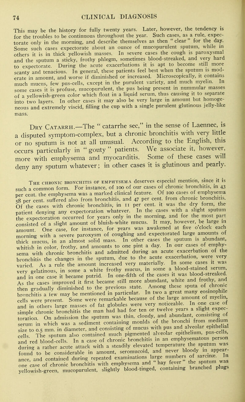 This may be the history for fully twenty years. Later, however, the tendency is for the troubles to be continuous throughout the year. Such cases, as a rule, expec- torate only in the morning, and describe themselves as then  clear  for the day. Some such cases expectorate about an ounce of mucopurulent sputum, while m others it is in thick yellowish masses. In severe cases the cough is paroxysmal and the sputum a sticky, frothy phlegm, sometimes blood-streaked, and very hard to expectorate. During the acute exacerbations it is apt to become still more scanty and tenacious. In general, these patients feel best when the sputum is mod- erate in amount, and worse if diminished or increased. Microscopically, it contains much mucus, few pus-cells, except in the purulent variety, and much myelin. In some cases it is profuse, mucopurulent, the pus being present in nummular masses of a yellowish-green color which float in a liquid serum, thus causing it to separate into two layers. In other cases it may also be very large in amount but homoge- neous and extremely viscid, filling the cup with a single purulent glutinous jelly-like mass. Dry Catarrh.—The  catarrhe sec, in the sense of Laennec, is a disputed symptom-complex, but a chronic bronchitis with very httle or no sputum is not at all unusual. x\ccording to the English, this occurs particularly in  gouty  patients. We associate it, however, more with emphysema and myocarditis. Some of these cases will deny any sputum whatever; in other cases it is glutinous and pearly. The chronic bronchitis of emphysema deserves especial mention, since it is such a common form. For instance, of lOO of our cases of chronic bronchitis, in 43 per'cent the emphysema was a marked clinical feature. Of 100 cases of emphysema c;8 per cent, suffered also from bronchitis, and 47 per cent, from chronic bronchitis. Of the cases with chronic bronchitis, in 11 per cent, it was the dry form, the patient denying any expectoration whatever. In the cases with a slight sputum the expectoration occurred for years only in the morning, and for the most part consisted of a slight amount of bluish-white mucus. It may, however, be large in amount One case, for instance, for years was awakened at five o clock each morning with a severe paroxvsm of coughing and expectorated large amounts of thick mucus, in an almost solid mass. In other cases the sputum is abundant, whitish in color, frothy, and amounts to one pint a day. In our cases of emphy- sema with chronic bronchitis and admitted during an acute exacerbation of the bronchitis the changes in the sputum, due to the acute exacerbation, were very varied As a rule the amount increased very materially. In some cases it was verv gelatinous, in some a white frothy mucus, in some a blood-stained serum, Ind in one case it became putrid. In one-fifth of the cases it was blood-streaked As the cases improved it first became still more abundant, white and frothy, and then graduallv diminished to the previous state. Among these sputa of chronic bronchitis a few may be mentioned in particular. In two a great many eosmophile cells were present. Some were remarkable because of the large amount of myelin and in others large masses of fat globules were very noticeable. In one case of simple chronic bronchitis the man had had for ten or twelve years a slight expec- tation. On admission the sputum was thin, cloudy and abundant, consisting of serum in which was a sediment containing moulds of the bronchi from medium size to 0 5 mm. in diameter, and consisting of mucus with pus and alveolar epithe al cells The sputum also contained much pigmented alveolar epithelium, pus-cells and red blood-cells. In a case of chronic bronchitis in an emphysematous person during a rather acute attack with a steadily elevated temperature the sputum was found to be considerable in amount, seromucoid, and never bloody appear- ance and contained during repeated examinations large numbers of sarcin^e. in one cas of chronic bronchitis with emphysema and; hay fever the sputum was yellowish-green, mucopurulent, slightly blood-tinged, containing branched plugs