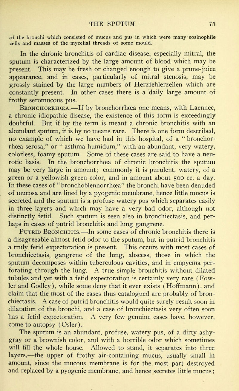 of the bronchi which consisted of mucus and pus in which were many eosinophile cells and masses of the mycelial threads of some mould. In the chronic bronchitis of cardiac disease, especially mitral, the sputum is characterized by the large amount of blood which may be present. This may be fresh or changed enough to give a prune-juice appearance, and in cases, particularly of mitral stenosis, may be grossly stained by the large numbers of Herzfehlerzellen which are constantly present. In other cases there is a daily large amount of frothy seromucous pus. Bronchorrhgea.—If by bronchorrhoea one means, with Laennec, a chronic idiopathic disease, the existence of this form is exceedingly doubtful. But if by the term is meant a chronic bronchitis with an abundant sputum, it is by no means rare. There is one form described, no example of which we have had in this hospital, of a bronchor- rhoea serosa, or asthma humidum, with an abundant, very watery, colorless, foamy sputum. Some of these cases are said to have a neu- rotic basis. In the bronchorrhoea of chronic bronchitis the sputum may be very large in amount; commonly it is purulent, watery, of a green or a yellowish-green color, and in amount about 500 cc. a day. In these cases of bronchoblennorrhoea the bronchi have been denuded of mucosa and are lined by a pyogenic membrane, hence little mucus is secreted and the sputum is a profuse watery pus which separates easily in three layers and which may have a very bad odor, although not distinctly fetid. Such sputum is seen also in bronchiectasis, and per- haps in cases of putrid bronchitis and lung gangrene. Putrid Bronchitis.—In some cases of chronic bronchitis there is a disagreeable almost fetid odor to the sputum, but in putrid bronchitis a truly fetid expectoration is present. This occurs with most cases of bronchiectasis, gangrene of the lung, abscess, those in which the sputum decomposes within tuberculous cavities, and in empyema per- forating through the lung. A true simple bronchitis without dilated tubules and yet with a fetid expectoration is certainly very rare (Fow- ler and Godley), while some deny that it ever exists (Hoffmann), and claim that the most of the cases thus catalogued are probably of bron- chiectasis. A case of putrid bronchitis would quite surely result soon in dilatation of the bronchi, and a case of bronchiectasis very often soon has a fetid expectoration. A very few genuine cases have, however, come to autopsy (Osier). The sputum is an abundant, profuse, watery pus, of a dirty ashy- gray or a brownish color, and with a horrible odor which sometimes will fill the whole house. Allowed to stand, it separates into three layers,—the upper of frothy air-containing mucus, usually small in amount, since the mucous membrane is for the most part destroyed and replaced by a pyogenic membrane, and hence secretes little mucus;