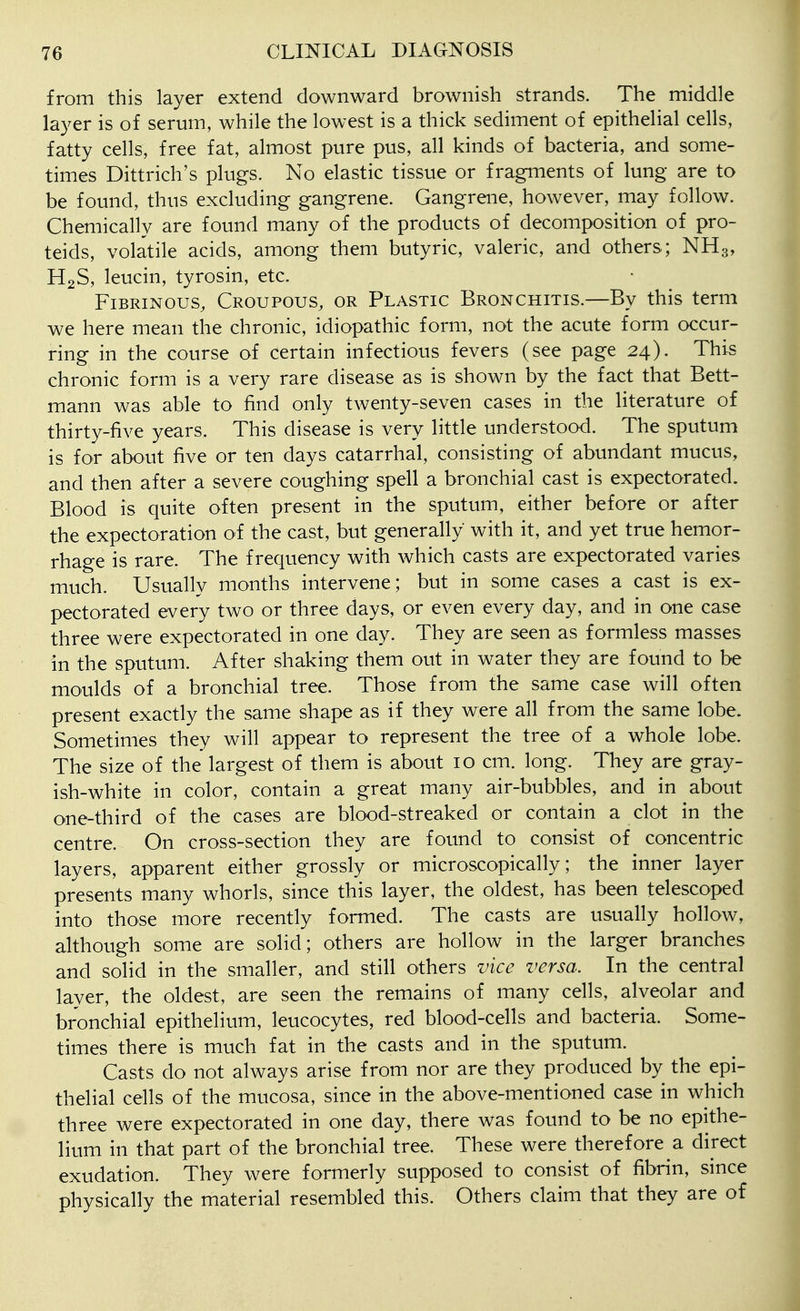 from this layer extend downward brownish strands. The middle layer is of serum, while the lowest is a thick sediment of epithelial cells, fatty cells, free fat, almost pure pus, all kinds of bacteria, and some- times Dittrich's plugs. No elastic tissue or fragments of lung are to be found, thus excluding gangrene. Gangrene, however, may follow. Chemically are found many of the products of decomposition of pro- teids, volatile acids, among them butyric, valeric, and others; NH3, H2S, leucin, tyrosin, etc. Fibrinous, Croupous, or Plastic Bronchitis.—By this term we here mean the chronic, idiopathic form, not the acute form occur- ring in the course of certain infectious fevers (see page 24). This chronic form is a very rare disease as is shown by the fact that Bett- mann was able to find only twenty-seven cases in the literature of thirty-five years. This disease is very little understood. The sputum is for about five or ten days catarrhal, consisting of abundant mucus, and then after a severe coughing spell a bronchial cast is expectorated. Blood is quite often present in the sputum, either before or after the expectoration of the cast, but generally with it, and yet true hemor- rhage is rare. The frequency with which casts are expectorated varies much. Usually months intervene; but in some cases a cast is ex- pectorated every two or three days, or even every day, and in one case three were expectorated in one day. They are seen as formless masses in the sputum. After shaking them out in water they are found to be moulds of a bronchial tree. Those from the same case will often present exactly the same shape as if they were all from the same lobe. Sometimes they will appear to represent the tree of a whole lobe. The size of the largest of them is about 10 cm. long. They are gray- ish-white in color, contain a great many air-bubbles, and in about one-third of the cases are blood-streaked or contain a clot in the centre. On cross-section they are found to consist of concentric layers, apparent either grossly or microscopically; the inner layer presents many whorls, since this layer, the oldest, has been telescoped into those more recently formed. The casts are usually hollow, although some are solid; others are hollow in the larger branches and solid in the smaller, and still others vice versa. In the central layer, the oldest, are seen the remains of many cells, alveolar and bronchial epithelium, leucocytes, red blood-cells and bacteria. Some- times there is much fat in the casts and in the sputum. Casts do not always arise from nor are they produced by the epi- thelial cells of the mucosa, since in the above-mentioned case in which three were expectorated in one day, there was found to be no epithe- lium in that part of the bronchial tree. These were therefore a direct exudation. They were formerly supposed to consist of fibrin, smce physically the material resembled this. Others claim that they are of