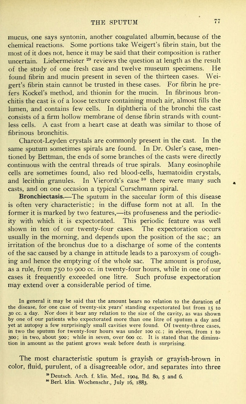 mucus, one says syntonin, another coagulated albumin, because of the chemical reactions. Some portions take Weigert's fibrin stain, but the most of it does not, hence it may be said that their composition is rather uncertain. Liebermeister reviews the question at length as the result of the study of one fresh case and twelve museum specimens. He found fibrin and mucin present in seven of the thirteen cases. Wei- gert's fibrin stain cannot be trusted in these cases. For fibrin he pre- fers Kockel's method, and thionin for the mucin. In fibrinous bron- chitis the cast is of a loose texture containing much air, almost fills the lumen, and contains few cells. In diphtheria of the bronchi the cast consists of a firm hollow membrane of dense fibrin strands with count- less cells. A cast from a heart case at death was similar to those of fibrinous bronchitis. Charcot-Leyden crystals are commonly present in the cast. In the same sputum sometimes spirals are found. In Dr. Osier's case, men- tioned by Bettman, the ends of some branches of the casts wxre directly continuous with the central threads of true spirals. Many eosinophile cells are sometimes found, also red blood-cells, hsematoidin crystals, and lecithin granules. In Vierordt's case there were many such casts, and on one occasion a typical Curschmann spiral. Bronchiectasis.—The sputum in the saccular form of this disease is often very characteristic; in the diffuse form not at all. In the former it is marked by two features,—its profuseness and the periodic- ity with which it is expectorated. This periodic feature was well shown in ten of our twenty-four cases. The expectoration occurs usually in the morning, and depends upon the position of the sac; an irritation of the bronchus due to a discharge of some of the contents of the sac caused by a change in attitude leads to a paroxysm of cough- ing and hence the emptying of the whole sac. The amount is profuse, as a rule, from 750 to 900 cc. in twenty-four hours, while in one of our cases it frequently exceeded one litre. Such profuse expectoration may extend over a considerable period of time. In general it may be said that the amount bears no relation to the duration of the disease, for one case of twenty-six years' standing expectorated but from 15 to 30 cc. a day. Nor does it bear any relation to the size of the cavity, as was shown by one of our patients who expectorated more than one Htre of sputum a day and yet at autopsy a few surprisingly small cavities were found. Of twenty-three cases, in two the sputum for twenty-four hours was under 100 cc.; in eleven, from i to 300; in two, about 500; while in seven, over 600 cc. It is stated that the diminu- tion in amount as the patient grows weak before death is surprising. The most characteristic sputum is grayish or grayish-brown in color, fluid, purulent, of a disagreeable odor, and separates into three ^Deutsch. Arch. f. klin. Med., 1904, Bd. 80, 5 and 6. Berl. klin. Wochenschr., July 16, 1883.