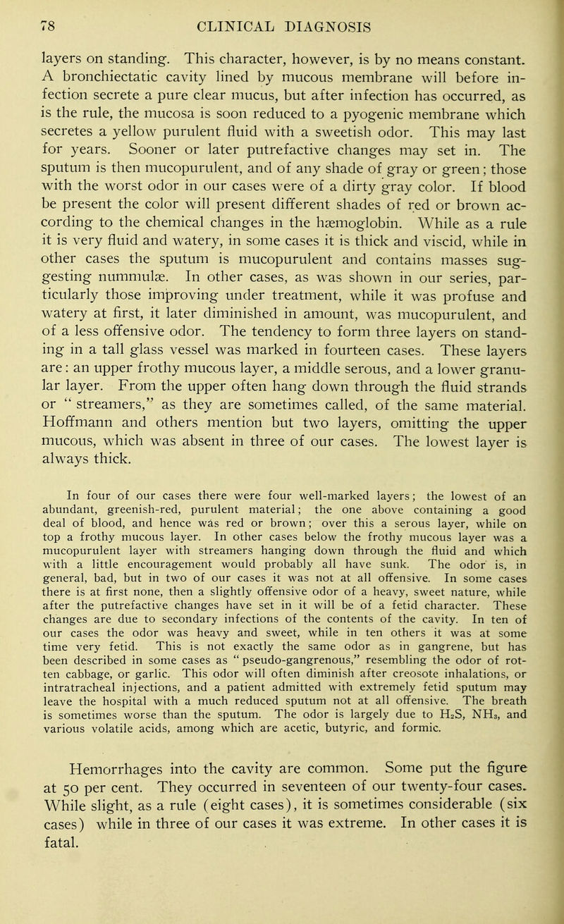 layers on standing. This character, however, is by no means constant. A bronchiectatic cavity hned by mucous membrane will before in- fection secrete a pure clear mucus, but after infection has occurred, as is the rule, the mucosa is soon reduced to a pyogenic membrane which secretes a yellow purulent fluid with a sweetish odor. This may last for years. Sooner or later putrefactive changes may set in. The sputum is then mucopurulent, and of any shade of gray or green; those with the worst odor in our cases were of a dirty gray color. If blood be present the color will present different shades of red or brown ac- cording to the chemical changes in the haemoglobin. While as a rule it is very fluid and watery, in some cases it is thick and viscid, while in other cases the sputum is mucopurulent and contains masses sug- gesting nummulae. In other cases, as was shown in our series, par- ticularly those improving under treatment, while it was profuse and watery at first, it later diminished in amount, was mucopurulent, and of a less offensive odor. The tendency to form three layers on stand- ing in a tall glass vessel was marked in fourteen cases. These layers are: an upper frothy mucous layer, a middle serous, and a lower granu- lar layer. From the upper often hang down through the fluid strands or  streamers, as they are sometimes called, of the same material. Hoffmann and others mention but two layers, omitting the upper mucous, which was absent in three of our cases. The lowest layer is always thick. In four of our cases there were four well-marked layers; the lowest of an abundant, greenish-red, purulent material; the one above containing a good deal of blood, and hence w^s red or brown; over this a serous layer, while on top a frothy mucous layer. In other cases below the frothy mucous layer was a mucopurulent layer with streamers hanging down through the fluid and which with a little encouragement would probably all have sunk. The odor is, in general, bad, but in two of our cases it was not at all offensive. In some cases there is at first none, then a slightly offensive odor of a heavy, sweet nature, while after the putrefactive changes have set in it will be of a fetid character. These changes are due to secondary infections of the contents of the cavity. In ten of our cases the odor was heavy and sweet, while in ten others it was at some time very fetid. This is not exactly the same odor as in gangrene, but has been described in some cases as  pseudo-gangrenous, resembling the odor of rot- ten cabbage, or garlic. This odor will often diminish after creosote inhalations, or intratracheal injections, and a patient admitted with extremely fetid sputum may leave the hospital with a much reduced sputum not at all offensive. The breath is sometimes worse than the sputum. The odor is largely due to H2S, NH3, and various volatile acids, among which are acetic, butyric, and formic. Hemorrhages into the cavity are common. Some put the figure at 50 per cent. They occurred in seventeen of our twenty-four cases. While slight, as a rule (eight cases), it is sometimes considerable (six cases) while in three of our cases it was extreme. In other cases it is fatal.