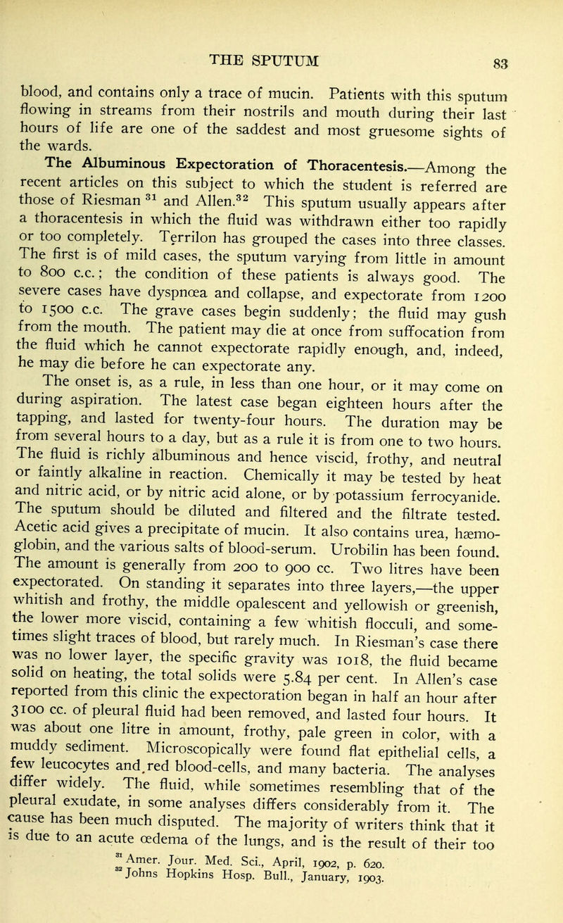 blood, and contains only a trace of mucin. Patients with this sputum flowing in streams from their nostrils and mouth during their last hours of life are one of the saddest and most gruesome sights of the wards. The Albuminous Expectoration of Thoracentesis.—Among the recent articles on this subject to which the student is referred are those of Riesman and Allen.^2 jj^jg sputum usually appears after a thoracentesis in which the fluid was withdrawn either too rapidly or too completely. Terrilon has grouped the cases into three classes. The first is of mild cases, the sputum varying from little in amount to 800 c.c.; the condition of these patients is always good. The severe cases have dyspnoea and collapse, and expectorate from 1200 to 1500 c.c. The grave cases begin suddenly; the fluid may gush from the mouth. The patient may die at once from suffocation from the fluid which he cannot expectorate rapidly enough, and, indeed, he may die before he can expectorate any. The onset is, as a rule, in less than one hour, or it may come on during aspiration. The latest case began eighteen hours after the tapping, and lasted for twenty-four hours. The duration may be from several hours to a day, but as a rule it is from one to two hours. The fluid is richly albuminous and hence viscid, frothy, and neutral or faintly alkaline in reaction. Chemically it may be tested by heat and nitric acid, or by nitric acid alone, or by potassium ferrocyanide. The sputum should be diluted and filtered and the filtrate tested. Acetic acid gives a precipitate of mucin. It also contains urea, hjemo- globm, and the various salts of blood-serum. Urobilin has been found. The amount is generally from 200 to 900 cc. Two litres have been expectorated. On standing it separates into three layers,—the upper whitish and frothy, the middle opalescent and yellowish or greenish, the lower more viscid, containing a few whitish flocculi, and some- times slight traces of blood, but rarely much. In Riesman's case there was no lower layer, the specific gravity was 1018, the fluid became solid on heating, the total solids were 5.84 per cent. In Allen's case reported from this clinic the expectoration began in half an hour after 3100 cc. of pleural fluid had been removed, and lasted four hours. It was about one litre in amount, frothy, pale green in color, with a muddy sediment. Microscopically were found flat epithelial cells a few leucocytes and.red blood-cells, and many bacteria. The analyses differ widely. The fluid, while sometimes resembling that of the pleural exudate, in some analyses differs considerably from it The cause has been much disputed. The majority of writers think that it IS due to an acute oedema of the lungs, and is the result of their too ^Amer. Jour. Med. Sci., April, 1902, p. 620. Johns Hopkins Hosp. Bull., January, 1903.