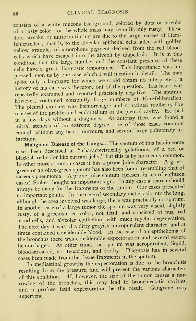 consists of a white mucous background, colored by dots or streaks of a rusty color; or the whole mass may be uniformly rusty. These dots, streaks, or uniform tinting are due to the large masses of Herz- fehlerzellen; that is, to the alveolar epithelial cells laden with golden yellow granules of amorphous pigment derived from the red blood- cells which have escaped into the alveoli by diapedesis. It is in this condition that the large number and the constant presence of these cells have a great diagnostic importance. This importance was im- pressed upon us by one case which I will mention in detail. The man spoke only a language for which we could obtain no interpreter; a history of his case was therefore out of the question. His heart was repeatedly examined and reported practically negative. The sputum, however, contained constantly large numbers of Herzfehlerzellen. The pleural exudate was hsemorrhagic and contained mulberry-like masses of the proliferated endothelium of the pleural cavity. He died in a few days without a diagnosis. At autopsy there was found a mitral stenosis of an extreme degree, one of those cases common enough without any heart murmurs, and several large pulmonary in- farctions. Malignant Disease of the Lungs.—The sputum of this has in some cases been described as ^'characteristically gelatinous, of a red or blackish-red color like currant-jelly, but this is by no means common. In other more common cases it has a prune-juice character. A grass- green or an olive-green sputum has also been found resembling that of caseous pneumonia. A prune-juice sputum (present in ten of eighteen cases ) Stokes thought an important sign. In any case a search should always be made for the fragments of the tumor. Our cases presented no important points. In one case of secondary metastasis into the lung, although the area involved was large, there was practically no sputum. In another case of a large tumor the sputum was very viscid, slightly rusty, of a greenish-red color, not fetid, and consisted of pus, red blood-cells, and alveolar epithelium with much myelin degeneration. The next day it was of a dirty grayish mucopurulent character, and at times contained considerable blood. In the case of an epithelioma of the bronchus there was considerable expectoration and several severe hemorrhages. At other times the sputum was seropurulent, liquid, blood-streaked, not tenacious, and frothy. Diagnosis has in several cases been made from the tissue fragments in the sputum. In mediastinal growths the expectoration is due to the bronchitis resulting from the pressure, and will present the various characters of this condition. If, however, the size of the tumor causes a nar- rowing of the bronchus, this may lead to bronchiectatic cavities, and a profuse fetid expectoration be the result. Gangrene may supervene.