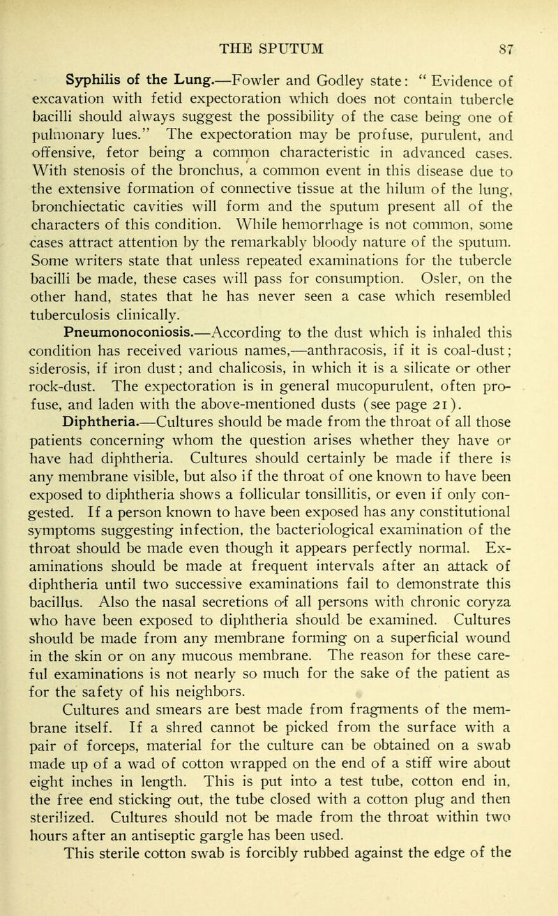 Syphilis of the Lung.—Fowler and Godley state: Evidence of excavation with fetid expectoration which does not contain tubercle bacilli should always suggest the possibility of the case being one of pulmonary lues. The expectoration may be profuse, purulent, and offensive, fetor being a common characteristic in advanced cases. With stenosis of the bronchus, a common event in this disease due to the extensive formation of connective tissue at the hilum of the lung, bronchiectatic cavities will form and the sputum present all of the characters of this condition. While hemorrhage is not common, some cases attract attention by the remarkably bloody nature of the sputum. Some writers state that unless repeated examinations for the tubercle bacilli be made, these cases will pass for consumption. Osier, on the other hand, states that he has never seen a case which resembled tuberculosis clinically. Pneumonoconiosis.—According to the dust which is inhaled this condition has received various names,—anthracosis, if it is coal-dust; siderosis, if iron dust; and chalicosis, in which it is a silicate or other rock-dust. The expectoration is in general mucopurulent, often pro- fuse, and laden with the above-mentioned dusts (see page 21). Diphtheria.—Cultures should be made from the throat of all those patients concerning whom the question arises whether they have or have had diphtheria. Cultures should certainly be made if there is any membrane visible, but also if the throat of one known to have been exposed to diphtheria shows a follicular tonsillitis, or even if only con- gested. If a person known to have been exposed has any constitutional symptoms suggesting infection, the bacteriological examination of the throat should be made even though it appears perfectly normal. Ex- aminations should be made at frequent intervals after an attack of diphtheria until two successive examinations fail to demonstrate this bacillus. Also the nasal secretions o-f all persons with chronic coryza who have been exposed to diphtheria should be examined. Cultures should be made from any membrane forming on a superficial wound in the skin or on any mucous membrane. The reason for these care- ful examinations is not nearly so much for the sake of the patient as for the safety of his neighbors. Cultures and smears are best made from fragments of the mem- brane itself. If a shred cannot be picked from the surface with a pair of forceps, material for the culture can be obtained on a swab made up of a wad of cotton wrapped on the end of a stiff wire about eight inches in length. This is put into a test tube, cotton end in. the free end sticking out, the tube closed with a cotton plug and then sterilized. Cultures should not be made from the throat within two hours after an antiseptic gargle has been used. This sterile cotton swab is forcibly rubbed against the edge of the