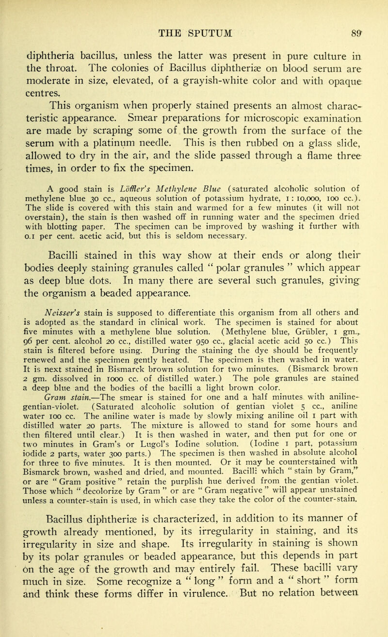 diphtheria bacillus, unless the latter was present in pure culture in the throat. The colonies of Bacillus diphtherise on blood serum are moderate in size, elevated, of a grayish-white color and with opaque centres, This organism when properly stained presents an almost charac- teristic appearance. Smear preparations for microscopic examination are made by scraping some of the growth from the surface of the serum with a platinum needle. This is then rubbed on a glass slide, allowed to dry in the air, and the slide passed through a flame three times, in order to fix the specimen. A good stain is LbMcr's Methylene Blue (saturated alcoholic solution of methylene blue 30 cc, aqueous solution of potassium hydrate, i: 10,000, 100 cc). The slide is covered with this stain and warmed for a few minutes (it will not overstain), the stain is then washed off in running water and the specimen dried with blotting paper. The specimen can be improved by washing it further with 0.1 per cent, acetic acid, but this is seldom necessary. Bacilli stained in this way show at their ends or along their bodies deeply staining granules called  polar granules  which appear as deep blue dots. In many there are several such granules, giving; the organism a beaded appearance. Ncisser's stain is supposed to differentiate this organism from all others and is adopted as the standard in clinical work. The specimen is stained for about five minutes with a methylene blue solution. (Methylene blue, Griibler, i gm.,. 96 per cent, alcohol 20 cc, distilled water 950 cc, glacial acetic acid 50 cc) This stain is filtered before using. During the staining the dye should be frequently renewed and the specimen gently heated. The specimen is then washed in water. It is next stained in Bismarck brown solution for two minutes. (Bismarck brown 2 gm. dissolved in 1000 cc. of distilled water.) The pole granules are stained a deep blue and the bodies of the bacilli a light brown color. Gram stain.—The smear is stained for one and a half minutes with aniline- gentian-violet. (Saturated alcoholic solution of gentian violet 5 cc, aniline water 100 cc The aniline water is made by slowly mixing aniline oil i part with distilled water 20 parts. The mixture is allowed to stand for some hours and then filtered until clear.) It is then washed in water, and then put for one or two minutes in Gram's or Lugcl's Iodine solution. (Iodine i part, potassium iodide 2 parts, water 300 parts.) The specimen is then washed in absolute alcohol for three to five minutes. It is then mounted. Or it may be counterstained with Bismarck brown, washed and dried, and mounted. Bacilli which  stain by Gram, or are  Gram positive retain the purplish hue derived from the gentian violet. Those which  decolorize by Gram  or are  Gram negative  will appear unstained unless a counter-stain is used, in which case they take the color of the counter-stain. Bacillus diphtherise is characterized, in addition to its manner of growth already mentioned, by its irregularity in staining, and its irregularity in size and shape. Its irregularity in staining is shown by its polar granules or beaded appearance, but this depends in part on the age of the growth and may entirely fail. These bacilli vary much in size. Some recognize a  long  fomi and a  short  form and think these forms differ in virulence. But no relation between