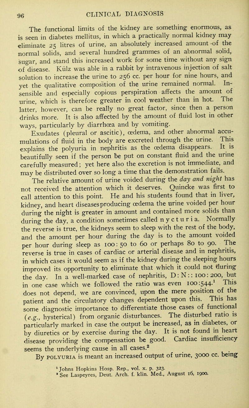 The functional limits of the kidney are something enormous, as. is seen in diabetes mellitus, in which a practically normal kidney may eliminate 25 litres of urine, an absolutely increased amount 'of the normal solids, and several hundred grammes of an abnormal solid, sugar, and stand this increased work for some time without any sign of disease. Kiilz was able in a rabbit by intravenous injection of salt solution to increase the urine to 256 cc. per hour for nine hours, and yet the qualitative composition of the urine remained normal. In- sensible and especially copious perspiration affects the amount of urine, which is therefore greater in cool weather than in hot. The latter, however, can be really no great factor, since then a person drinks more. It is also affected by the amount of fluid lost in other ways, particularly by diarrhoea and by vomiting. Exudates (pleural or ascitic), oedema, and other abnormal accu- mulations of fluid in the body are excreted through the urine. This explains the polyuria in nephritis as the oedema disappears. It is beautifully seen if the person be put on constant fluid and the urine carefully measured; yet here also the excretion is not immediate, and may be distributed over so long a time that the demonstration fails. The relative amount of urine voided during the day and night has not received the attention which it deserves. Quincke was first to call attention to this point. He and his students found that in liver, kidney, and heart diseases producing oedema the urine voided per hour during the night is greater in amount and contained more solids than during the day, a condition sometimes called nycturia. Normally the reverse is true, the kidneys seem to sleep with the rest of the body, and the amount per hour during the day is to the amount voided per hour during sleep as 100: 50 to 60 or perhaps 80 to 90. The reverse is true in cases of cardiac or arterial disease and in nephritis, in which cases it would seem as if the kidney during the sleeping hours improved its opportunity to eliminate that which it could not during the day. In a well-marked case of nephritis, D:N:: 100:200, but in one case which we followed the ratio was even 100:544-^ This does not depend, we are convinced, upon the mere position of the patient and the circulatory changes dependent upon this. This has some diagnostic importance to differentiate those cases of functional {e.g., hysterical) from organic disturbances. The disturbed ratio is particularly marked in case the output be increased, as in diabetes, or by diuretics or by exercise during the day. It is not found in heart disease providing the compensation be good. Cardiac insufficiency seems the underlying cause in all cases.^ By POLYURIA is meant an increased output of urine, 3000 cc. bemg ^ Johns Hopkins Hosp. Rep., vol. x. p. 323-