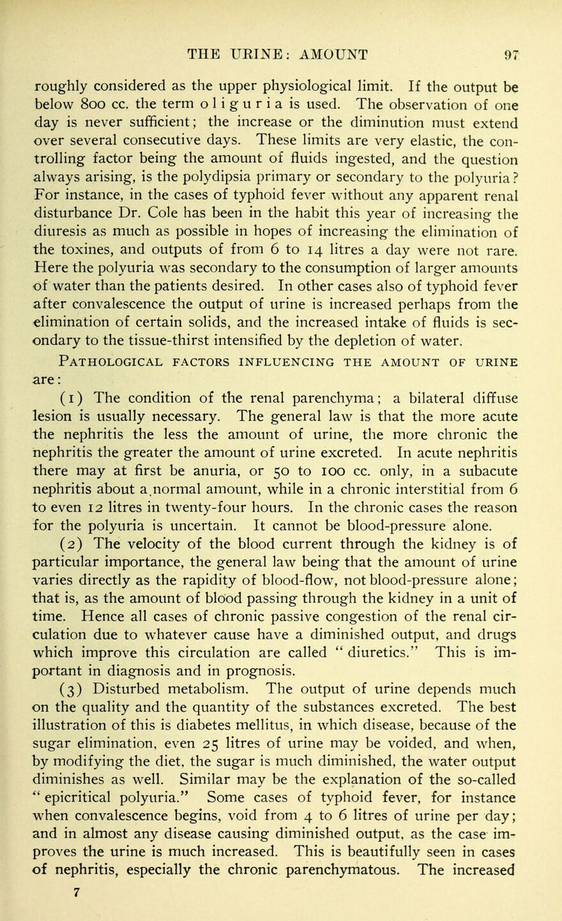roughly considered as the upper physiological limit. If the output be below 800 cc. the term oliguria is used. The observation of one day is never sufficient; the increase or the diminution must extend over several consecutive days. These limits are very elastic, the con- trolling factor being the amount of fluids ingested, and the question alv^ays arising, is the polydipsia primary or secondary to the polyuria ? For instance, in the cases of typhoid fever without any apparent renal disturbance Dr. Cole has been in the habit this year of increasing the diuresis as much as possible in hopes of increasing the elimination of the toxines, and outputs of from 6 to 14 litres a day were not rare. Here the polyuria was secondary to the consumption of larger amounts of water than the patients desired. In other cases also of typhoid fever after convalescence the output of urine is increased perhaps from the elimination of certain solids, and the increased intake of fluids is sec- ondary to the tissue-thirst intensified by the depletion of water. Pathological factors influencing the amount of urine are: (1) The condition of the renal parenchyma; a bilateral diffuse lesion is usually necessary. The general law is that the more acute the nephritis the less the amount of urine, the more chronic the nephritis the greater the amount of urine excreted. In acute nephritis there may at first be anuria, or 50 to 100 cc. only, in a subacute nephritis about a.normal amount, while in a chronic interstitial from 6 to even 12 litres in twenty-four hours. In the chronic cases the reason for the polyuria is uncertain. It cannot be blood-pressure alone. (2) The velocity of the blood current through the kidney is of particular importance, the general law being that the amount of urine varies directly as the rapidity of blood-flow% not blood-pressure alone; that is, as the amount of blood passing through the kidney in a unit of time. Hence all cases of chronic passive congestion of the renal cir- culation due to whatever cause have a diminished output, and drugs which improve this circulation are called diuretics. This is im- portant in diagnosis and in prognosis. (3) Disturbed metabolism. The output of urine depends much on the quality and the quantity of the substances excreted. The best illustration of this is diabetes mellitus, in which disease, because of the sugar elimination, even 25 litres of urine may be voided, and when, by modifying the diet, the sugar is much diminished, the water output diminishes as well. Similar may be the explanation of the so-called  epicritical polyuria. Some cases of typhoid fever, for instance when convalescence begins, void from 4 to 6 litres of urine per day; and in almost any disease causing diminished output, as the case im- proves the urine is much increased. This is beautifully seen in cases of nephritis, especially the chronic parenchymatous. The increased 7