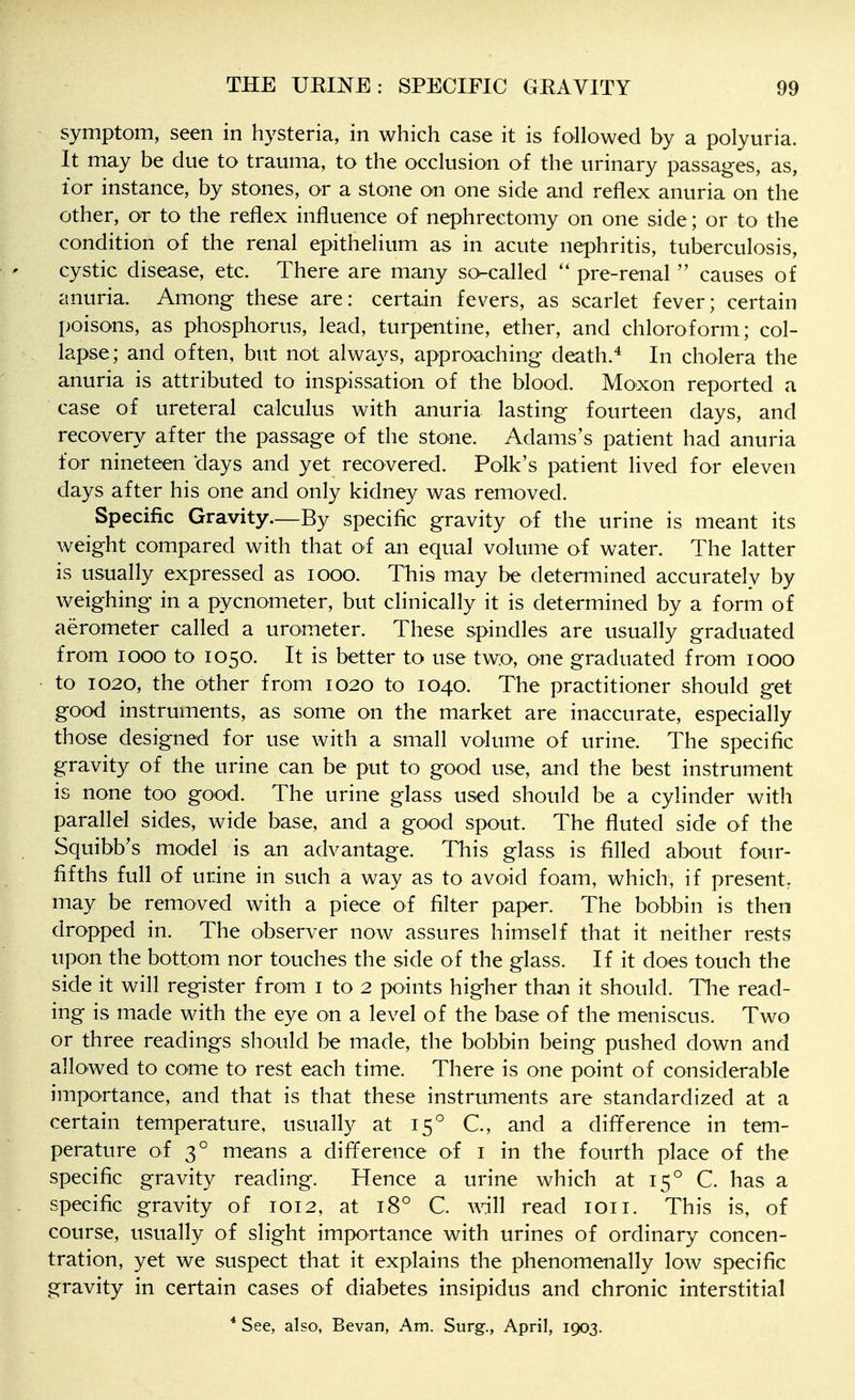 symptom, seen in hysteria, in which case it is followed by a polyuria. It may be due to trauma, to the occlusion of the urinary passages, as, for instance, by stones, or a stone on one side and reflex anuria on the other, or to the reflex influence of nephrectomy on one side; or to the condition of the renal epithelium as in acute nephritis, tuberculosis, cystic disease, etc. There are many so-called pre-renal  causes of anuria. Among these are: certain fevers, as scarlet fever; certain poisons, as phosphorus, lead, turpentine, ether, and chloroform; col- lapse; and often, but not always, approaching death.* In cholera the anuria is attributed to inspissation of the blood. Moxon reported a case of ureteral calculus with anuria lasting fourteen days, and recovery after the passage of the stone. Adams's patient had anuria for nineteen days and yet recovered. Polk's patient lived for eleven days after his one and only kidney was removed. Specific Gravity—By specific gravity of the urine is meant its weight compared with that of an equal volume of water. The latter is usually expressed as looo. This may be determined accurately by weighing in a pycnometer, but clinically it is determined by a form of aerometer called a urometer. These spindles are usually graduated from 1000 to 1050. It is better to use tw:o, one graduated from 1000 to 1020, the other from 1020 to 1040. The practitioner should get good instruments, as some on the market are inaccurate, especially those designed for use with a small volume of urine. The specific gravity of the urine can be put to good use, and the best instrument is none too good. The urine glass used should be a cylinder with parallel sides, wide base, and a good spout. The fluted side of the Squibb's model is an advantage. This glass is filled about four- fifths full of urine in such a way as to avoid foam, which, if present, may be removed with a piece of filter paper. The bobbin is then dropped in. The observer now assures himself that it neither rests upon the bottom nor touches the side of the glass. If it does touch the side it will register from i to 2 points higher than it should. The read- ing is made with the eye on a level of the base of the meniscus. Two or three readings should be made, the bobbin being pushed down and allowed to come to rest each time. There is one point of considerable importance, and that is that these instruments are standardized at a certain temperature, usually at 15*^ C, and a difference in tem- perature of 3° means a difference of i in the fourth place of the specific gravity reading. Hence a urine which at 15° C. has a specific gravity of 1012, at 18° C. will read loii. This is, of course, usually of slight importance with urines of ordinary concen- tration, yet we suspect that it explains the phenomenally low specific gravity in certain cases of diabetes insipidus and chronic interstitial * See, also, Bevan, Am, Surg., April, 1903.