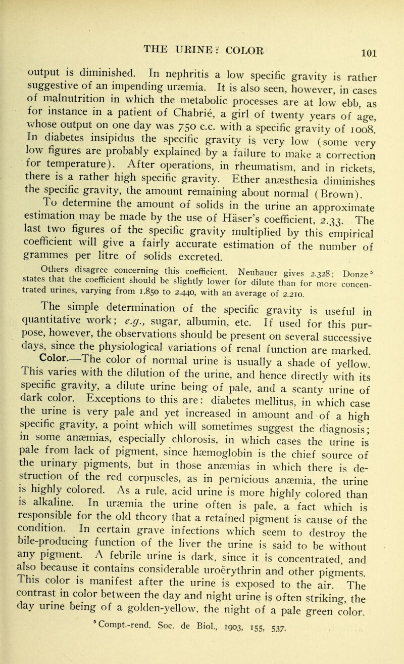 output is diminished. In nephritis a low specific gravity is rather suggestive of an impending uraemia. It is also seen, however, in cases of malnutrition in which the metabolic processes are at low ebb, as for instance in a patient of Chabrie, a girl of twenty years of age, vv^hose output on one day was 750 c.c. with a specific gravity of loos' In diabetes insipidus the specific gravity is very low (some very low figures are probably explained by a failure to make a correction for temperature). After operations, in rheumatism, and in rickets, there is a rather high specific gravity. Ether anaesthesia diminishes the specific gravity, the amount remaining about normal (Brown). To determine the amount of solids in the urine an approximate estimation may be made by the use of Haser's coefficient, 2.33. The last two figures of the specific gravity multiplied by this empirical coefficient will give a fairly accurate estimation of the number of grammes per litre of solids excreted. Others disagree concerning this coefficient. Neubauer gives 2.328- Donze states that the coefficient should be slightly lower for dilute than for more concen- trated urines, varying from 1.850 to 2.440, with an average of 2.210. The simple determination of the specific gravity is useful in quantitative work; e.g., sugar, albumin, etc. If used for this pur- pose, however, the observations should be present on several successive days, since the physiological variations of renal function are marked. Color.-^The color of normal urine is usually a shade of yellow* This varies with the dilution of the urme, and hence directly with its specific gravity, a dilute urine being of pale, and a scanty urine of dark color. Exceptions to this are: diabetes mellitus, in which case the urme is very pale and yet increased in amount and of a high specific gravity, a point which will sometimes suggest the diagnosis • m some anaemias, especially chlorosis, in which cases the urine is pale from lack of pigment, since haemoglobin is the chief source of the urinary pigments, but in those anaemias in which there is de- struction of the red corpuscles, as in pernicious ancxmia, the urine IS highly colored. As a rule, acid urine is more highly colored than IS alkaline. In uraemia the urine often is pale, a fact which is responsible for the old theory that a retained pigment is cause of the condition. In certain grave infections which seem to destroy the bile-producmg function of the liver the urine is said to be without any pigment. A febrile urine is dark, since it is concentrated and also because it contains considerable uroerythrin and other pigments This color is manifest after the urine is exposed to the air The contrast in color between the day and night urine is often striking the day urme being of a golden-yellow, the night of a pale green color. ^ Compt.-rend. Soc. de Biol., 1903, 155, 537.
