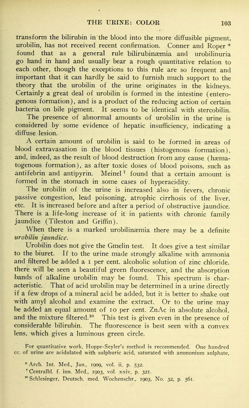 transform the bilirubin in the blood into the more diffusible pigment, urobilin, has not received recent confirmation. Conner and Roper * found that as a general rule bilirubinaemia and urobilinuria go hand in hand and usually bear a rough quantitative relation to each other, though the exceptions to this rule are so frequent and important that it can hardly be said to furnish much support to the theory that the urobilin of the urine originates in the kidneys. Certainly a great deal of urobilin is formed in the intestine (entero- genous formation), and is a product of the reducing action of certain bacteria on bile pigment. It seems to be identical with stercobilin. The presence of abnormal amounts of urobilin in the urine is considered by some evidence of hepatic insufficiency, indicating a diffuse lesion. A certain amount of urobilin is said to be formed in areas of blood extravasation in the blood tissues (histogenous formation), and, indeed, as the result of blood destruction from any cause (hsema- togenous formation), as after toxic doses of blood poisons, such as antifebrin and antipyrin. MeineP found that a certain amount is formed in the stomach in some cases of hyperacidity. The urobilin of the urine is increased also in fevers, chronic passive congestion, lead poisoning, atrophic cirrhosis of the liver, etc. It is increased before and after a period of obstructive jaundice. There is a life-long increase of it in patients with chronic family jaundice (Tileston and Griffin). When there is a marked urobilinsemia there may be a definite urobilin jaundice. Urobilin does not give the Gmelin test. It does give a test similar to the biuret. If to the urine made strongly alkaline with ammonia and filtered be added a i per cent, alcoholic solution of zinc chloride, there will be seen a beautiful green fluorescence, and the absorption bands of alkaline urobilin may be found. This spectrum is char- acteristic. That of acid urobilin may be determined in a urine directly if a few drops of a mineral acid be added, but it is better to shake out with amyl alcohol and examine the extract. Or to the urine may be added an equal amount of lo per cent. ZnAc in absolute alcohol, and the mixture filtered.This test is given even in the presence of considerable bilirubin. The fluorescence is best seen with a convex lens, which gives a luminous green circle. For quantitative work, Hoppe-Seyler's method is recommended. One hundred cc. of urine are acidulated with sulphuric acid, saturated with ammonium sulphate, * Arch. Int. Med., Jan., 1909, vol. ii. p. 532. Gentralbl. f. inn. Med., 1903, vol. xxiv, p. 321. Schlesinger, Deutsch. med. Wochenschr., 1903, No. 32, p. 561.