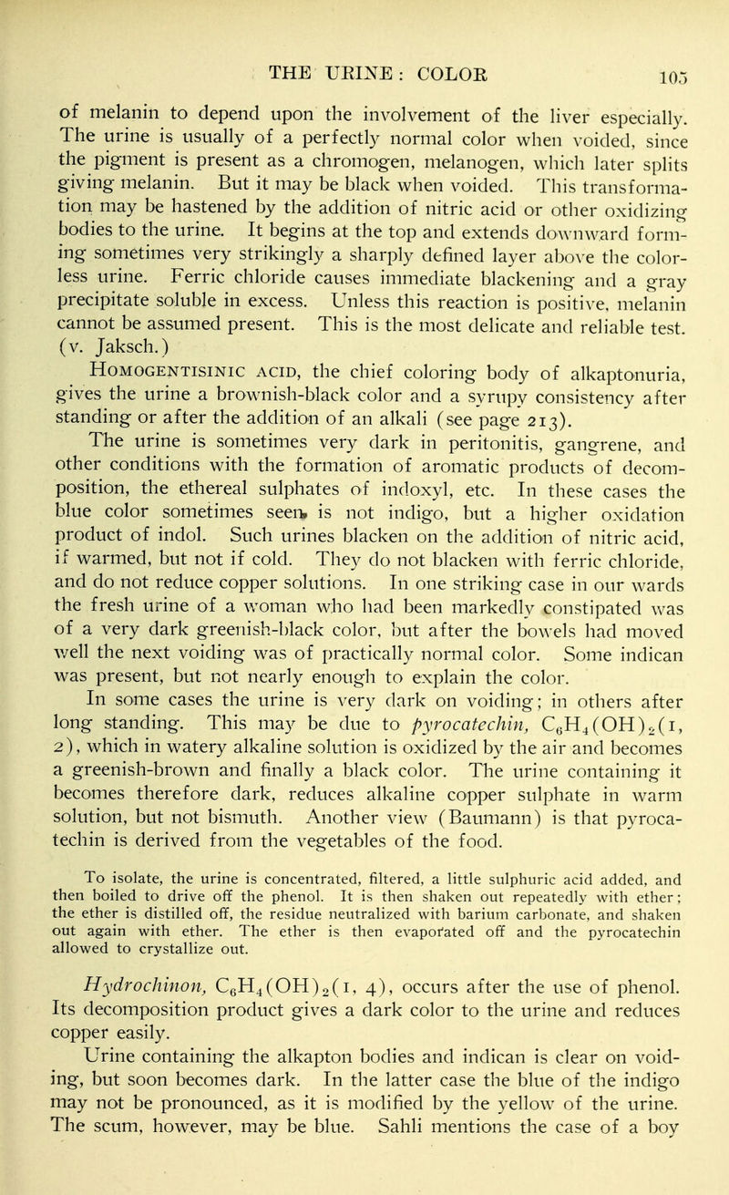 of melanin to depend upon the involvement of the liver especially. The urine is usually of a perfectly normal color when voided, since the pigment is present as a chromogen, melanogen, which later splits giving melanin. But it may be black when voided. This transforma- tion may be hastened by the addition of nitric acid or other oxidizing bodies to the urine. It begins at the top and extends downward form- ing sometimes very strikingly a sharply defined layer above the color- less urine. Ferric chloride causes immediate blackening and a gray precipitate soluble in excess. Unless this reaction is positive, melanin cannot be assumed present. This is the most delicate and reliable test, (v. Jaksch.) HoMOGENTisiNic ACID, the chief coloring body of alkaptonuria, gives the urine a brownish-black color and a syrupy consistency after standing or after the addition of an alkali (see page 213). The urine is sometimes very dark in peritonitis, gangrene, and other conditions with the formation of aromatic products of decom- position, the ethereal sulphates of indoxyl, etc. In these cases the blue color sometimes seen, is not indigo, but a higher oxidation product of indol. Such urines blacken on the addition of nitric acid, if warmed, but not if cold. They do not blacken with ferric chloride, and do not reduce copper solutions. In one striking case in our wards the fresh urine of a woman who had been markedly constipated was of a very dark greenish-black color, but after the bowels had moved well the next voiding w^as of practically normal color. Some indican was present, but not nearly enough to explain the color. In some cases the urine is very dark on voiding; in others after long standing. This may be clue to pyrocatechin, C6H4(OH)2(i, 2), which in watery alkaline solution is oxidized by the air and becomes a greenish-brown and finally a black color. The urine containing it becomes therefore dark, reduces alkaline copper sulphate in warm solution, but not bismuth. Another view (Baumann) is that pyroca- techin is derived from the vegetables of the food. To isolate, the urine is concentrated, filtered, a little sulphuric acid added, and then boiled to drive off the phenol. It is then shaken out repeatedly with ether; the ether is distilled off, the residue neutralized with barium carbonate, and shaken out again with ether. The ether is then evaporated off and the pyrocatechin allowed to crystallize out. Hydrochinon, C6H4(OH)2(i, 4), occurs after the use of phenol. Its decomposition product gives a dark color to the urine and reduces copper easily. Urine containing the alkapton bodies and indican is clear on void- ing, but soon becomes dark. In the latter case the blue of the indigo may not be pronounced, as it is modified by the yellow of the urine. The scum, however, may be blue. Sahli mentions the case of a boy