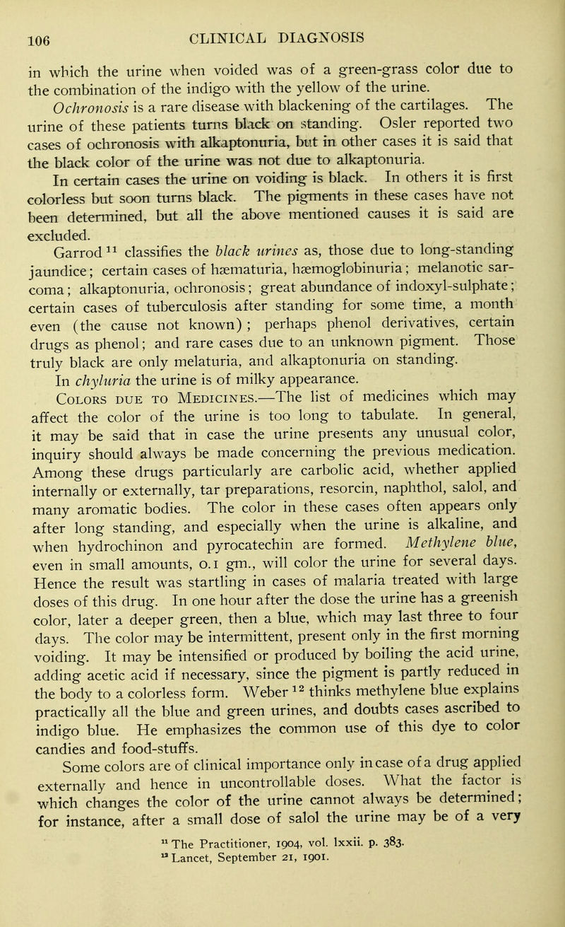 in which the urine when voided was of a green-grass color due to the combination of the indigo with the yellow of the urine. Ochronosis is a rare disease with blackening of the cartilages. The urine of these patients turns black on standing. Osier reported two cases of ochronosis with alkaptonuria, but in other cases it is said that the black color of the urine was not due to alkaptonuria. In certain cases the urine on voiding is black. In others it is first colorless but soon turns black. The pigments in these cases have not been determined, but all the above mentioned causes it is said are excluded. Garrod^^ classifies the black urines as, those due to long-standing jaundice; certain cases of hsematuria, hsemoglobinuria; melanotic sar- coma; alkaptonuria, ochronosis; great abundance of indoxyl-sulphate; certain cases of tuberculosis after standing for some time, a month even (the cause not known) ; perhaps phenol derivatives, certain drugs as phenol; and rare cases due to an unknown pigment. Those truly black are only melaturia, and alkaptonuria on standing. In chyluria the urine is of milky appearance. Colors due to Medicines.—The list of medicines which may affect the color of the urine is too long to tabulate. In general, it may be said that in case the urine presents any unusual color, inquiry should always be made concerning the previous medication. Among these drugs particularly are carbolic acid, whether applied internally or externally, tar preparations, resorcin, naphthol, salol, and many aromatic bodies. The color in these cases often appears only after long standing, and especially when the urine is alkaline, and when hydrochinon and pyrocatechin are formed. Methylene blue, even in small amounts, o.i gm., will color the urine for several days. Hence the result was startling in cases of m^alaria treated with large doses of this drug. In one hour after the dose the urine has a greenish color, later a deeper green, then a blue, which may last three to four days. The color may be intermittent, present only in the first morning voiding. It may be intensified or produced by boiling the acid urine, adding acetic acid if necessary, since the pigment is partly reduced m the body to a colorless form. Weber thinks methylene blue explains practically all the blue and green urines, and doubts cases ascribed to indigo blue. He emphasizes the common use of this dye to color candies and food-stuffs. Some colors are of clinical importance only incase of a drug applied externally and hence in uncontrollable doses. What the factor is which changes the color of the urine cannot always be determined; for instance, after a small dose of salol the urine may be of a very The Practitioner, 1904, vol. Ixxii. p. 383. Lancet, September 21, 1901.