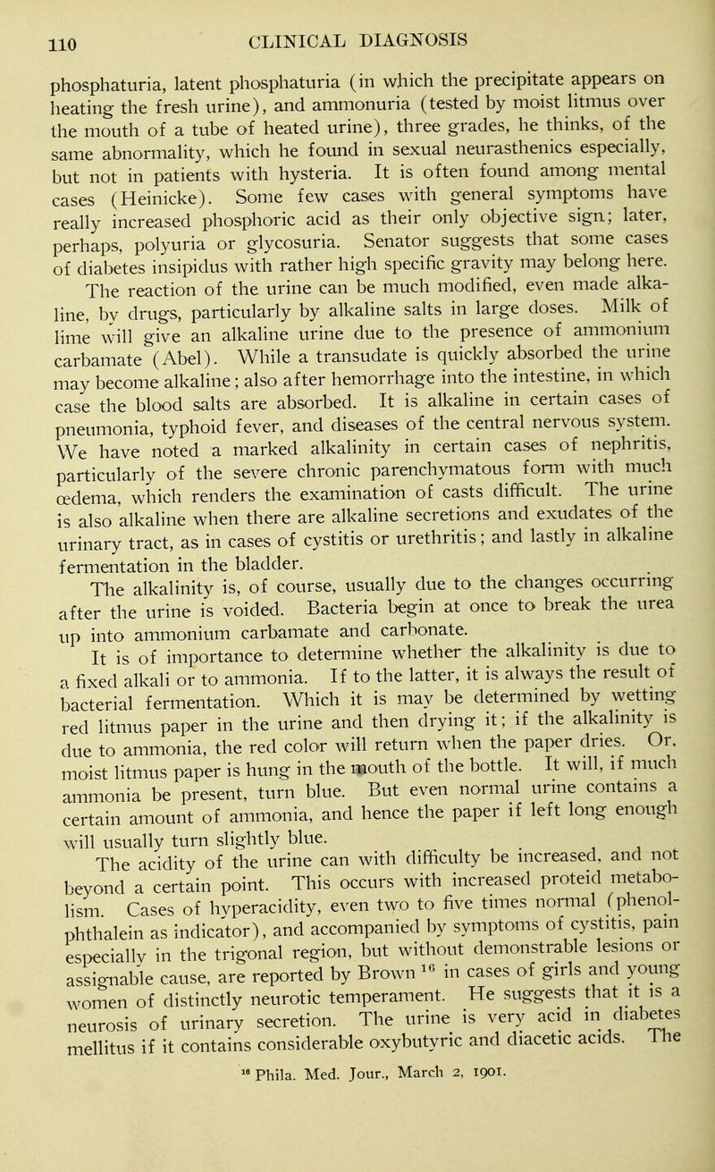 phosphaturia, latent phosphaturia (in which the precipitate appears on heating the fresh urine), and ammonuria (tested by moist htmus over the mouth of a tube of heated urine), three grades, he thinks, of the same abnormaUty, which he found in sexual neurasthenics especially, but not in patients with hysteria. It is often found among mental cases (Heinicke). Some few cases with general symptoms have really increased phosphoric acid as their only objective sign; later, perhaps, polyuria or glycosuria. Senator suggests that some cases of diabetes insipidus with rather high specific gravity may belong here. The reaction of the urine can be much modified, even made alka- line, by drugs, particularly by alkaline sahs in large doses. Milk of lime will give an alkaline urine due to the presence of ammonium carbamate (Abel). While a transudate is quickly absorbed the urhie may become alkaline; also after hemorrhage into the intestine, in which case the blood salts are absorbed. It is alkaline in certain cases of pneumonia, typhoid fever, and diseases of the central nervous system. We have noted a marked alkalinity in certain cases of nephritis, particularly of the severe chronic parenchymatous form with much oedema, which renders the examination of casts difficult. The urine is also alkaline when there are alkaline secretions and exudates of the urinary tract, as in cases of cystitis or urethritis; and lastly in alkaline fermentation in the bladder. The alkalinity is, of course, usually due to the changes occurring after the urine is voided. Bacteria begin at once to break the urea up into ammonium carbamate and carbonate. It is of importance to determine whether the alkalinity is due to a fixed alkali or to ammonia. If to the latter, it is always the result of bacterial fermentation. Which it is may be determined by wetting red litmus paper in the urine and then drying it; if the alkalinity is due to ammonia, the red color will return when the paper dries. Or, moist litmus paper is hung in the mouth of the bottle. It will, if much ammonia be present, turn blue. But even normal urine contains a certain amount of ammonia, and hence the paper if left long enough will usually turn slightly blue. _ j i The acidity of the urine can with difficulty be increased, and not beyond a certain point. This occurs with increased proteid metabo- lism Cases of hvperacidity, even two to five times normal (phenol- phthalein as indicator), and accompanied by symptoms of cystitis, pam especiallv in the trigonal region, but without demonstrable lesions or assignable cause, are reported by Brown in cases of girls and young women of distinctly neurotic temperament. He suggests that it is a neurosis of urinary secretion. The urine is very acid m cliabetes mellitus if it contains considerable oxybutyric and diacetic acids. I he Phila. Med. Jour., March 2, 1901.