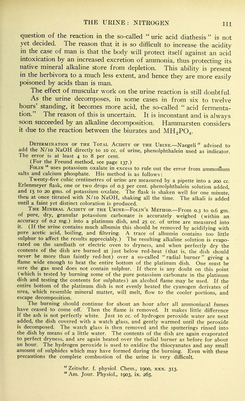 question of the reaction in the so-called uric acid diathesis  is not yet decided. The reason that it is so difficult to increase the acidity in the case of man is that the body will protect itself against an acid intoxication by an increased excretion of ammonia, thus protecting its native mineral alkaline store from depletion. This ability is present in the herbivora to a much less extent, and hence they are more easily poisoned by acids than is man. The effect of muscular work on the urine reaction is still doubtful. As the urine decomposes, in some cases in from six to twelve hours' standing, it becomes more acid, the so-called  acid fermenta- tion. The reason of this is uncertain. It is inconstant and is always soon succeeded by an alkaline decomposition. Hammarsten considers it due to the reaction between the biurates and MH2PO4. Determination of the Total Acidity of the Urine—Naegeli advised to add the N/io NaOH directly to 10 cc. of urine, phenolphthalein used as indicator. The error is at least 4 to 8 per cent. (For the Freund method, see page 137.) FoLiN  uses potassium oxalate in excess to rule out the error from ammomum salts and calcium phosphate. His method is as follows: Twenty-five cubic centimetres of urine are measured by a pipette into a 200 cc. Erlenmeyer flask, one or two drops of 0.5 per cent, phenolphthalein solution added, and 15 to 20 gms. of potassium oxalate. The flask is shaken well for one minute,' then at once titrated with N/io NaOH, shaking all the time. The alkali is added until a faint yet distinct coloration is produced. The Mineral Acidity of the Urine—Folin's Method.—From 0.3 to 0.6 gm. of pure, dry, granular potassium carbonate is accurately weighed (within an accuracy of 0.2 mg.) into a platinum dish, and 25 cc. of urine are measured into it. (If the urine contains much albumin this should be removed by acidifying with pure acetic acid, boiling, and filtering. A trace of albumin contains too little sulphur to affect the results appreciably.) The resulting alkaline solution is evapo- rated on the sandbath or electric oven to dryness, and when perfectly dry the contents of the dish are burned at just below red-heat (that is, the dish should never be more than faintly red-hot) over a so-called radial burner giving a flame wide enough to heat the entire bottom of the platinum dish. One must be sure the gas used does not contain sulphur. If there is any doubt on this point (which is tested by burning some of the pure potassium carbonate in the platinum dish and testing the contents for sulphates) an alcohol flame may be used. If the entire bottom of the platinum dish is not evenly heated the cyanogen derivates of urea, which resemble mineral matter, will melt, flow to the cooler portions, and escape decomposition. The burning should continue for about an hour after all ammoniacal fumes have ceased to come off. Then the flame is removed. It makes little difference if the ash is not perfectly white. Just 10 cc. of hydrogen peroxide water are next added, the dish covered with a watch glass, and gently warmed until the peroxide is decomposed. The watch glass is then removed and the sputterings rinsed into the dish by means of a little water. The contents of the dish are again evaporated to perfect dryness, and are again heated over the radial burner as before for about an hour. The hydrogen peroxide is used to oxidize the thiocyanates and any small amount of sulphides which may have formed during the burning. Even with these precautions the complete combustion of the urine is very difficult.  Zeitschr. f. physiol. Chem., 1900, xxx. 313. Am. Jour. Physiol., 1903, ix. 265.