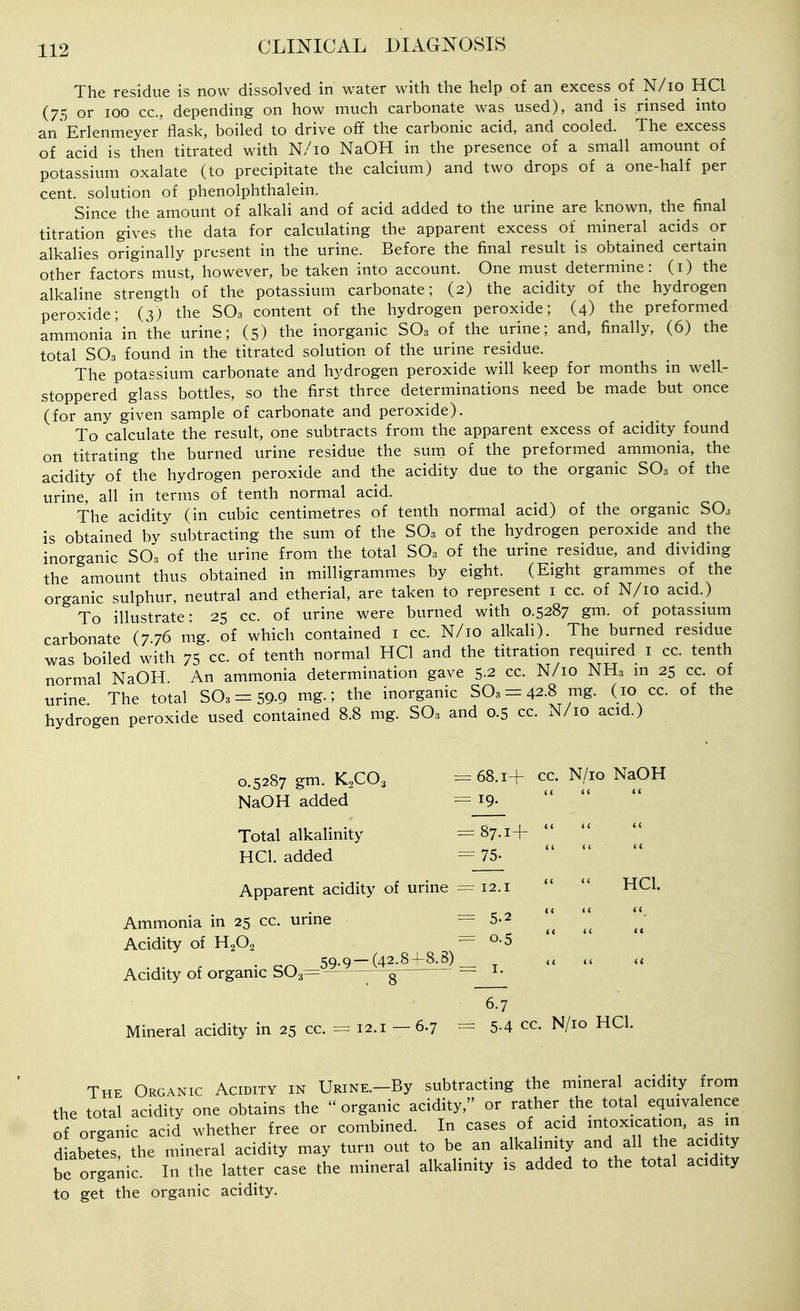 The residue is now dissolved in water with the help of an excess of N/lo HCl (75 or 100 CO., depending on how much carbonate was used), and is rinsed into an Erlenmeyer flask, boiled to drive off the carbonic acid, and cooled. The excess of acid is then titrated with N/io NaOH in the presence of a small amount of potassium oxalate (to precipitate the calcium) and two drops of a one-half per cent, solution of phenolphthalein. Since the amount of alkali and of acid added to the urine are known, the final titration gives the data for calculating the apparent excess of mineral acids or alkalies originally present in the urine. Before the final result is obtained certain other factors must, however, be taken into account. One must determine: (i) the alkaline strength of the potassium carbonate; (2) the acidity of the hydrogen peroxide; (3) the SO3 content of the hydrogen peroxide; (4) the preformed ammonia'in the urine; (5) the inorganic SO3 of the urine; and, finally, (6) the total SO3 found in the titrated solution of the urine residue. The potassium carbonate and hydrogen peroxide will keep for months in well- stoppered glass bottles, so the first three determinations need be made but once (for any given sample of carbonate and peroxide). To calculate the result, one subtracts from the apparent excess of acidity found on titrating the burned urine residue the suni of the preformed ammonia, the acidity of the hydrogen peroxide and the acidity due to the organic SO3 of the urine, all in terms of tenth normal acid. The acidity (in cubic centimetres of tenth normal acid) of the organic SO3 is obtained by subtracting the sum of the SO3 of the hydrogen peroxide and the inorganic SO3 of the urine from the total SO3 of the urine residue, and dividmg the amount thus obtained in milligrammes by eight. (Eight grammes of the organic sulphur, neutral and etherial, are taken to represent i cc. of N/io acid.) To illustrate: 25 cc. of urine were burned with 0.5287 gm. of potassmm carbonate (776 mg. of which contained i cc. N/io alkali). The burned residue was boiled with 75 cc. of tenth normal HCl and the titration required i cc. tenth normal NaOH. An ammonia determination gave 5-2 cc. N/io NH3 in 25 cc. of urine. The total 503 = 59-9 mg.; the inorganic SO3 = 42.8 mg. (10 cc. of the hydrogen peroxide used contained 8.8 mg. SO3 and 0.5 cc. N/io acid.) 0.5287 gm. K2CO3 =68.1+ cc. N/io NaOH NaOH added = i9- Total alkalinity = 87.1+ HCl. added = 75- Apparent acidity of urine =12.1 HCl. Ammonia in 25 cc. urine =5-2 Acidity of H2O2 =0.5 ..... • QO 59-9-(42,8+8^) _ u Acidity of organic S03= ■—— i- 6.7 Mineral acidity in 25 cc. = 12.1 - 6.7 = 5-4 cc. N/io HCl. The Organic Acidity in URiNE.-By subtracting the mineral acidity from the total acidity one obtains the organic acidity, or rather the total equivalence of organic acid whether free or combined. In cases of acid mtoxication, as in diabetes, the mineral acidity may turn out to be an alkalimty and all the acidi y be organic. In the latter case the mineral alkalinity is added to the total acidity to get the organic acidity.