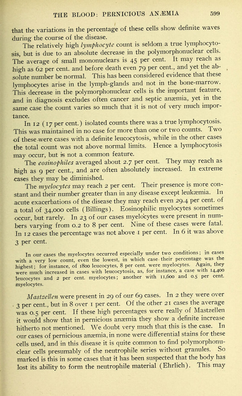 that the variations in the percentage of these cells show definite waves during the course of the disease. The relatively high lymphocyte count is seldom a true lymphocyto- sis, but is due to an absolute decrease in the polymorphonuclear cells. The average of small mononuclears is 45 per cent. It may reach as high as 62 per cent, and before death even 79 per cent., and yet the ab- solute number be normal. This has been considered evidence that these lymphocytes arise in the lymph-glands and not in the bone-marrow. This decrease in the polymorphonuclear cells is the important feature, and in diagnosis excludes often cancer and septic anaemia, yet in the same case the count varies so much that it is not of very much impor- tance. In 12 (17 per cent.) isolated counts there was a true lymphocytosis. This was maintained in no case for more than one or two counts. Two of these were cases with a definite leucocytosis, while in the other cases the total count was not above normal limits. Hence a lymphocytosis may occur, but i« not a common feature. The eosinophiles averaged about 2.7 per cent. They may reach as high as 9 per cent., and are often absolutely increased. In extreme cases they may be diminished. The myelocytes may reach 2 per cent. Their presence is more con- stant and their number greater than in any disease except leukgemia. In acute exacerbations of the disease they may reach even 29.4 per cent, of ,a total of 34,000 cells (Billings). Eosinophilic myelocytes sometimes occur, but rarely. In 23 of our cases myelocytes were present in num- bers varying from 0.2 to 8 per cent. Nine of these cases were fatal. In 12 cases the percentage was not above i per cent. In 6 it was above 3 per cent. In our cases the myelocytes occurred especially under two conditions; in cases with a very low count, even the lowest, in which case-their percentage was the highest; for instance, of 1800 leucocytes, 8 per cent, were myelocytes. Again, they were much increased in cases with leucocytosis, as, for instance, a case with 14,400 leucocytes and 2 per cent, myelocytes; another with 11,600 and 0.5 per cent, myelocytes. Mastzellen were present in 29 of our 69 cases. In 2 they were over . 3 per cent., but in 8 over i per cent. Of the other 21 cases the average was 0.5 per cent. If these high percentages were really of Mastzellen it would show that in pernicious anaemia they show a definite increase hitherto not mentioned. We doubt very much that this is the case. In our cases of pernicious anemia, in none were differential stains for these cells used, and in this disease it is quite common to find polymorphonu- clear cells presumably of the neutrophile series without granules. So marked is this in some cases that it has been suspected that the body has lost its ability to form the neutrophile material (Ehdich). This may