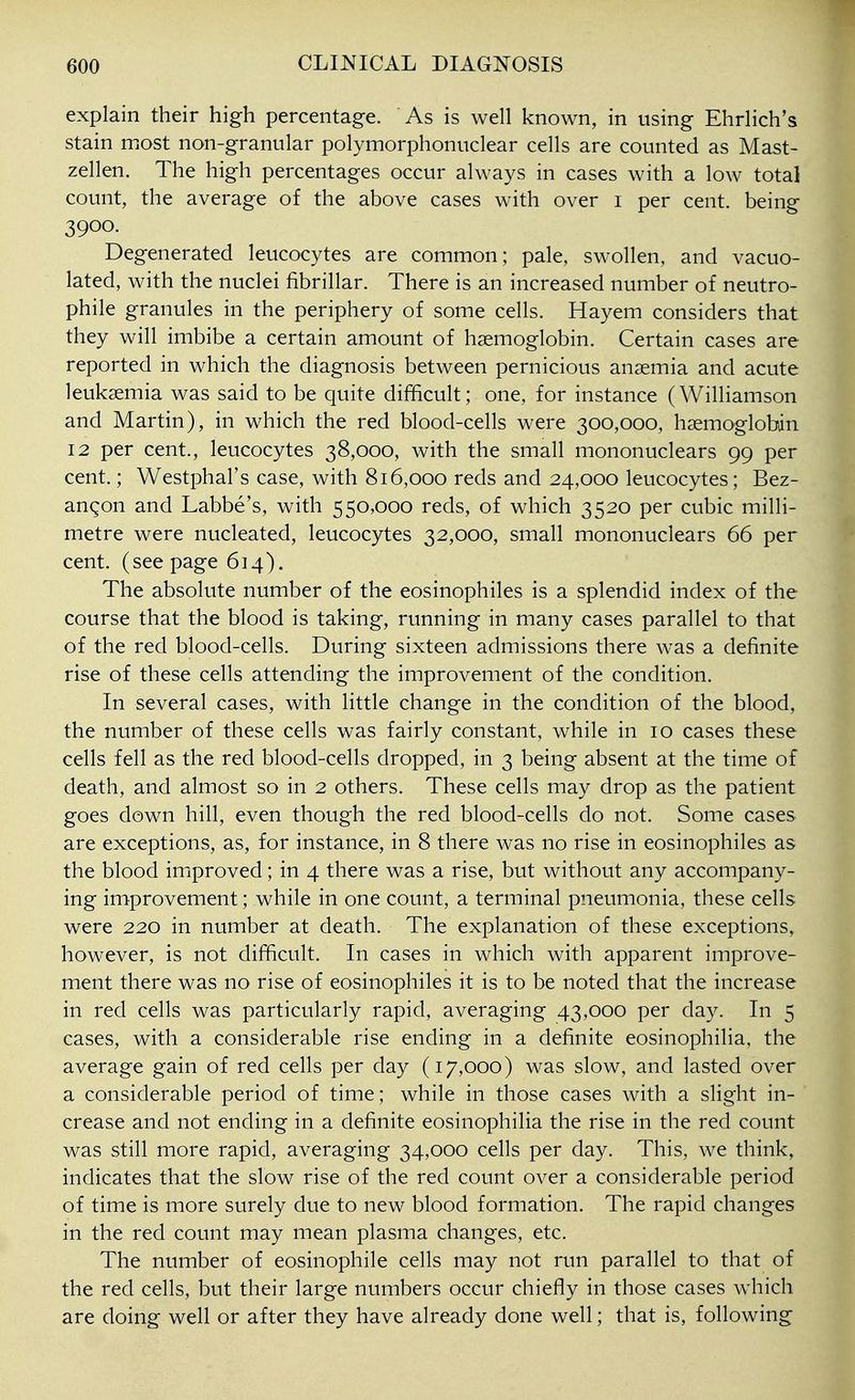 explain their high percentage. As is well known, in using Ehrlich's stain most non-granular polymorphonuclear cells are counted as Mast- zellen. The high percentages occur always in cases with a low total count, the average of the above cases with over i per cent, being 3900. Degenerated leucocytes are common; pale, swollen, and vacuo- lated, with the nuclei fibrillar. There is an increased number of neutro- phil granules in the periphery of some cells. Hayem considers that they will imbibe a certain amount of haemoglobin. Certain cases are reported in which the diagnosis between pernicious anaemia and acute leukaemia was said to be quite difficult; one, for instance (Williamson and Martin), in which the red blood-cells were 300,000, haemoglobin 12 per cent., leucocytes 38,000, with the small mononuclears 99 per cent.; Westphal's case, with 816,000 reds and 24,000 leucocytes; Bez- anqon and Labbe's, with 550,000 reds, of which 3520 per cubic milli- metre were nucleated, leucocytes 32,000, small mononuclears 66 per cent, (see page 614). The absolute number of the eosinophiles is a splendid index of the course that the blood is taking, running in many cases parallel to that of the red blood-cells. During sixteen admissions there was a definite rise of these cells attending the improvement of the condition. In several cases, with little change in the condition of the blood, the number of these cells was fairly constant, while in 10 cases these cells fell as the red blood-cells dropped, in 3 being absent at the time of death, and almost so in 2 others. These cells may drop as the patient goes down hill, even though the red blood-cells do not. Some cases are exceptions, as, for instance, in 8 there was no rise in eosinophiles as the blood imiproved; in 4 there was a rise, but without any accompany- ing improvement; while in one count, a terminal pneumonia, these cells were 220 in number at death. The explanation of these exceptions, however, is not difficult. In cases in which with apparent improve- ment there was no rise of eosinophiles it is to be noted that the increase in red cells was particularly rapid, averaging 43,000 per day. In 5 cases, with a considerable rise ending in a definite eosinophilia, the average gain of red cells per day (17,000) was slow, and lasted over a considerable period of time; while in those cases with a slight in- crease and not ending in a definite eosinophilia the rise in the red count was still more rapid, averaging 34,000 cells per day. This, we think, indicates that the slow rise of the red count over a considerable period of time is more surely due to new blood formation. The rapid changes in the red count may mean plasma changes, etc. The number of eosinophile cells may not run parallel to that of the red cells, but their large numbers occur chiefly in those cases which are doing well or after they have already done well; that is, following
