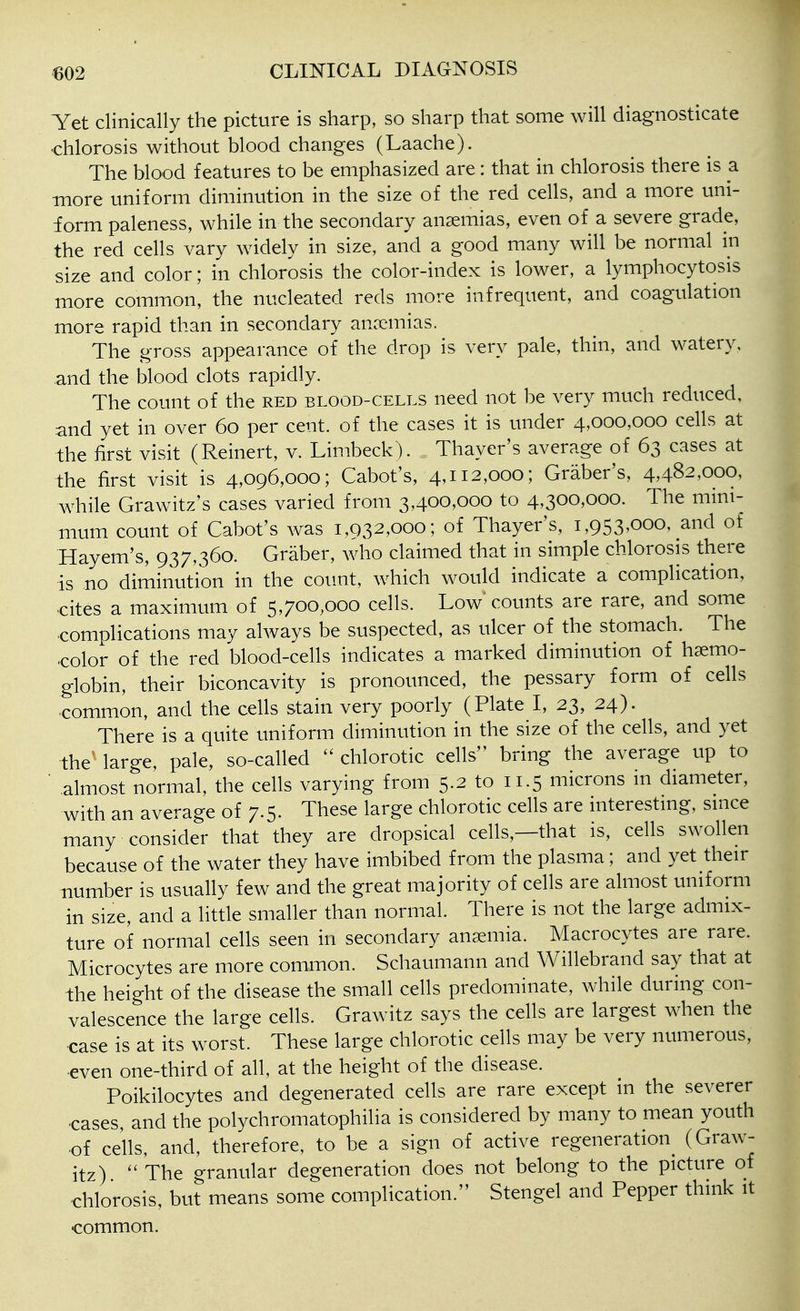 Yet clinically the picture is sharp, so sharp that some will diagnosticate chlorosis without blood changes (Laache). The blood features to be emphasized are: that in chlorosis there is a more uniform diminution in the size of the red cells, and a more uni- form paleness, while in the secondary anaemias, even of a severe grade, the red cells vary widely in size, and a good many will be normal in size and color; in chlorosis the color-index is lower, a lymphocytosis more common, the nucleated reds more infrequent, and coagulation more rapid than in secondary anccmias. The gross appearance of the drop is very pale, thin, and watery, and the blood clots rapidly. The count of the red blood-cells need not be very much reduced, and yet in over 60 per cent, of the cases it is under 4,000,000 cells at the first visit (Reinert, v. Limbeck). Thayer's average of 63 cases at the first visit is 4,096,000; Cabot's, 4,112,000; Graber's, 4,482,000, while Grawitz's cases varied from 3,400,000 to 4,300,000. The mini- mum count of Cabot's was 1,032,000; of Thayer's, 1,953,000, and of Hayem's, 937,360. Graber, who claimed that in simple chlorosis there is no diminution in the count, which would indicate a complication, ■cites a maximum of 5,700,000 cells. Low counts are rare, and some complications may always be suspected, as ulcer of the stomach. The -color of the red blood-cells indicates a marked diminution of haemo- globin, their biconcavity is pronounced, the pessary form of cells common, and the cells stain very poorly (Plate I, 23, 24). There is a quite uniform diminution in the size of the cells, and yet the^ large, pale, so-called chlorotic cells bring the average up to ' almost normal, the ceUs varying from 5.2 to 11.5 microns in diameter, with an average of 7.5. These large chlorotic cells are interesting, since many consider that they are dropsical cells,—that is, cells swollen because of the water they have imbibed from the plasma; and yet their number is usually few and the great majority of cells are almost uniform in size, and a little smaller than normal. There is not the large admix- ture of normal cells seen in secondary anaemia. Macrocytes are rare. Microcytes are more common. Schaumann and Willebrand say that at the height of the disease the small cells predominate, while during con- valescence the large cells. Grawitz says the cells are largest when the case is at its worst. These large chlorotic cells may be very numerous, even one-third of all, at the height of the disease. Poikilocytes and degenerated cells are rare except in the severer -cases, and the polychromatophilia is considered by many to mean youth -of cells, and, therefore, to be a sign of active regeneration^ (Graw- itz) The granular degeneration does not belong to the picture of chlorosis, but means some complication. Stengel and Pepper think it common.