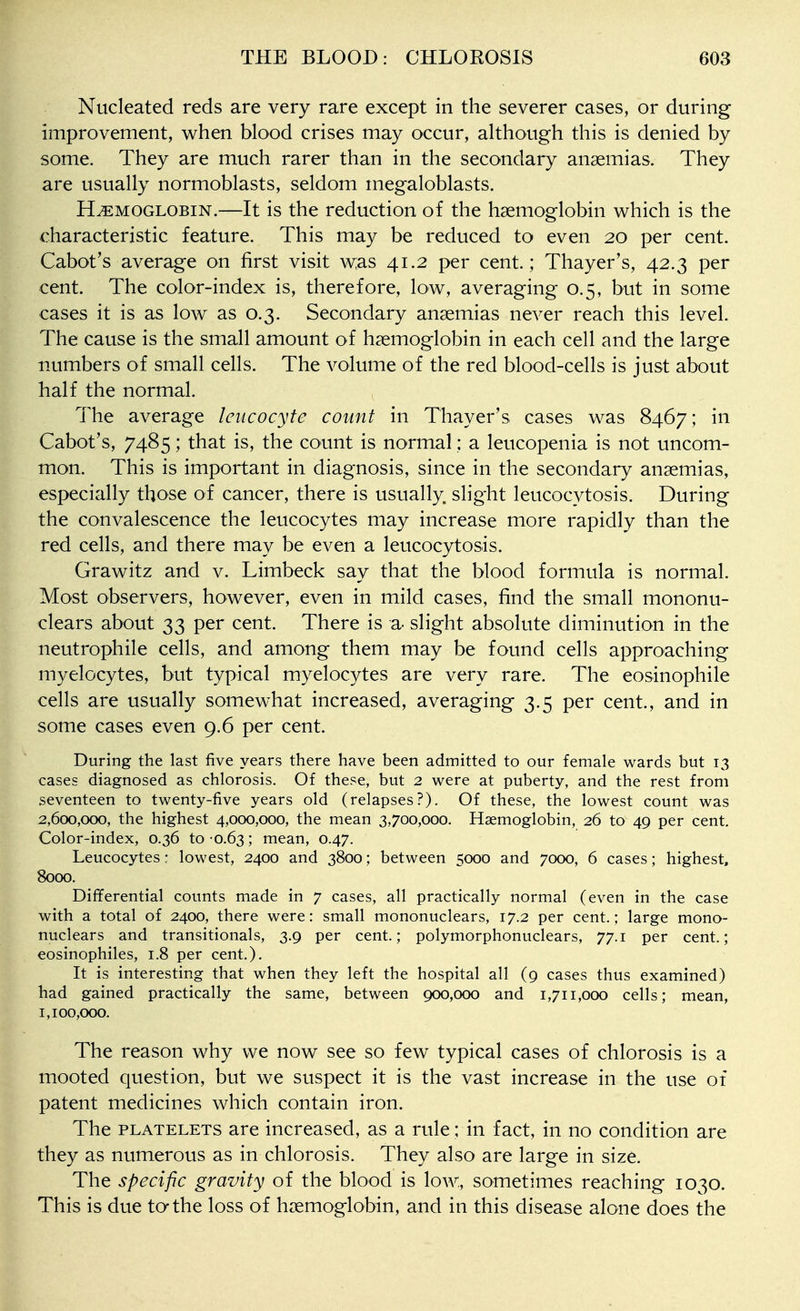 Nucleated reds are very rare except in the severer cases, or during improvement, when blood crises may occur, although this is denied by some. They are much rarer than in the secondary anaemias. They are usually normoblasts, seldom megaloblasts. HEMOGLOBIN.—It is the reduction of the haemoglobin which is the characteristic feature. This may be reduced to even 20 per cent. Cabot's average on first visit w;as 41.2 per cent.; Thayer's, 42.3 per cent. The color-index is, therefore, low, averaging 0.5, but in some cases it is as low as 0.3. Secondary anaemias never reach this level. The cause is the small amount of haemoglobin in each cell and the large numbers of small cells. The volume of the red blood-cells is just about half the normal. The average leucocyte count in Thayer's cases was 8467; in Cabot's, 7485; that is, the count is normal ; a leucopenia is not uncom- mon. This is important in diagnosis, since in the secondary anaemias, especially those of cancer, there is usually, slight leucocytosis. During the convalescence the leucocytes may increase more rapidly than the red cells, and there may be even a leucocytosis. Grawitz and v. Limbeck say that the blood formula is normal. Most observers, however, even in mild cases, find the small mononu- clears about 33 per cent. There is a- slight absolute diminution in the neutrophile cells, and among them may be found cells approaching myelocytes, but typical myelocytes are very rare. The eosinophile cells are usually somewhat increased, averaging 3.5 per cent., and in some cases even 9.6 per cent. During the last five years there have been admitted to our female wards but 13 cases diagnosed as chlorosis. Of these, but 2 were at puberty, and the rest from seventeen to twenty-five years old (relapses?). Of these, the lowest count was 2,600,000, the highest 4,000,000, the mean 3,700,000. Haemoglobin, 26 to 49 per cent. Color-index, 0.36 to-0.63; mean, 0.47. Leucocytes: lowest, 2400 and 3800; between 5000 and 7000, 6 cases; highest, 8000. Differential counts made in 7 cases, all practically normal (even in the case with a total of 2400, there were: small mononuclears, 17.2 per cent.; large mono- nuclears and transitionals, 3.9 per cent.; polymorphonuclears, 77.1 per cent.; eosinophiles, 1.8 per cent.). It is interesting that when they left the hospital all (9 cases thus examined) had gained practically the same, between 900,000 and 1,711,000 cells; mean, 1,100,000. The reason why we now see so few typical cases of chlorosis is a mooted question, but we suspect it is the vast increase in the use of patent medicines which contain iron. The PLATELETS are increased, as a rule; in fact, in no condition are they as numerous as in chlorosis. They also are large in size. The specific gravity of the blood is low, sometimes reaching 1030. This is due tathe loss of haemoglobin, and in this disease alone does the