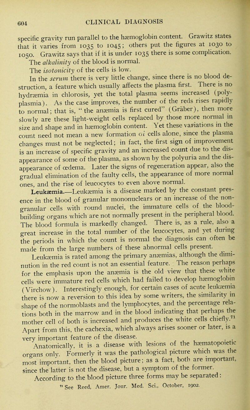 specific gravity run parallel to the haemoglobin content. Grawitz states that it varies from 1035 to 1045; others put the figures at 1030 to 1050. Grawitz says that if it is under 1035 there is some complication. The alkalinity of the blood is normal. The isotonicity of the cells is low. In the serum there is very little change, since there is no blood de- struction, a feature which usually affects the plasma first. There is no hydrsemia in chlorosis, yet the total plasma seems increased (poly- plasmia). As the case improves, the number of the reds rises rapidly to normal; that is,  the anaemia is first cured (Graber), then more slowly are these light-weight cells replaced by those more normal m size and shape and in haemoglobin content. Yet these variations m the count need not mean a new formation of cells alone, since the plasma changes must not be neglected; in fact, the first sign of improvement is an increase of specific gravity and an increased count due to the dis- appearance of some of the plasma, as shown by the polyuria and the dis- appearance of oedema. Later the signs of regeneration appear, also the gradual elimination of the faulty cells, the appearance of more normal ones, and the rise of leucocytes to even above normal. Leukaemia.—Leukaemia is a disease marked by the constant pres- ence in the blood of granular mononuclears or an increase of the non- granular cells with round nuclei, the immature cells of the blood- building organs which are not normally present in the peripheral blood. The blood formula is markedly changed. There is, as a rule, also a great increase in the total number of the leucocytes, and yet during the periods in which the count is normal the diagnosis can often be made from the large numbers of these abnormal cells present. Leukaemia is rated among the primary anaemias, although the dimi- nution in the red count is not an essential feature. The reason perhaps for the emphasis upon the anaemia is the old view that these white cells were immature red cells which had failed to develop haemoglobin (Virchow). Interestingly enough, for certain cases of acute leukaemia there is now a reversion to this idea by some writers, the similarity m shape of the normoblasts and the lymphocytes, and the percentage rela- tions both in the marrow and in the blood indicating that perhaps the mother cell of both is increased and produces the white cells chiefly.^^ Apart from this, the cachexia, which always arises sooner or later, is a very important feature of the disease. ^ _ Anatomically, it is a disease with lesions of the haematopoietic organs only Formerly it was the pathological picture which was the most important, then the blood picture; as a fact, both are important, since the latter is not the disease, but a symptom of the former. According to the blood picture three forms may be separated: See Reed, Amer. Jour. Med. Sci., October, 1902.